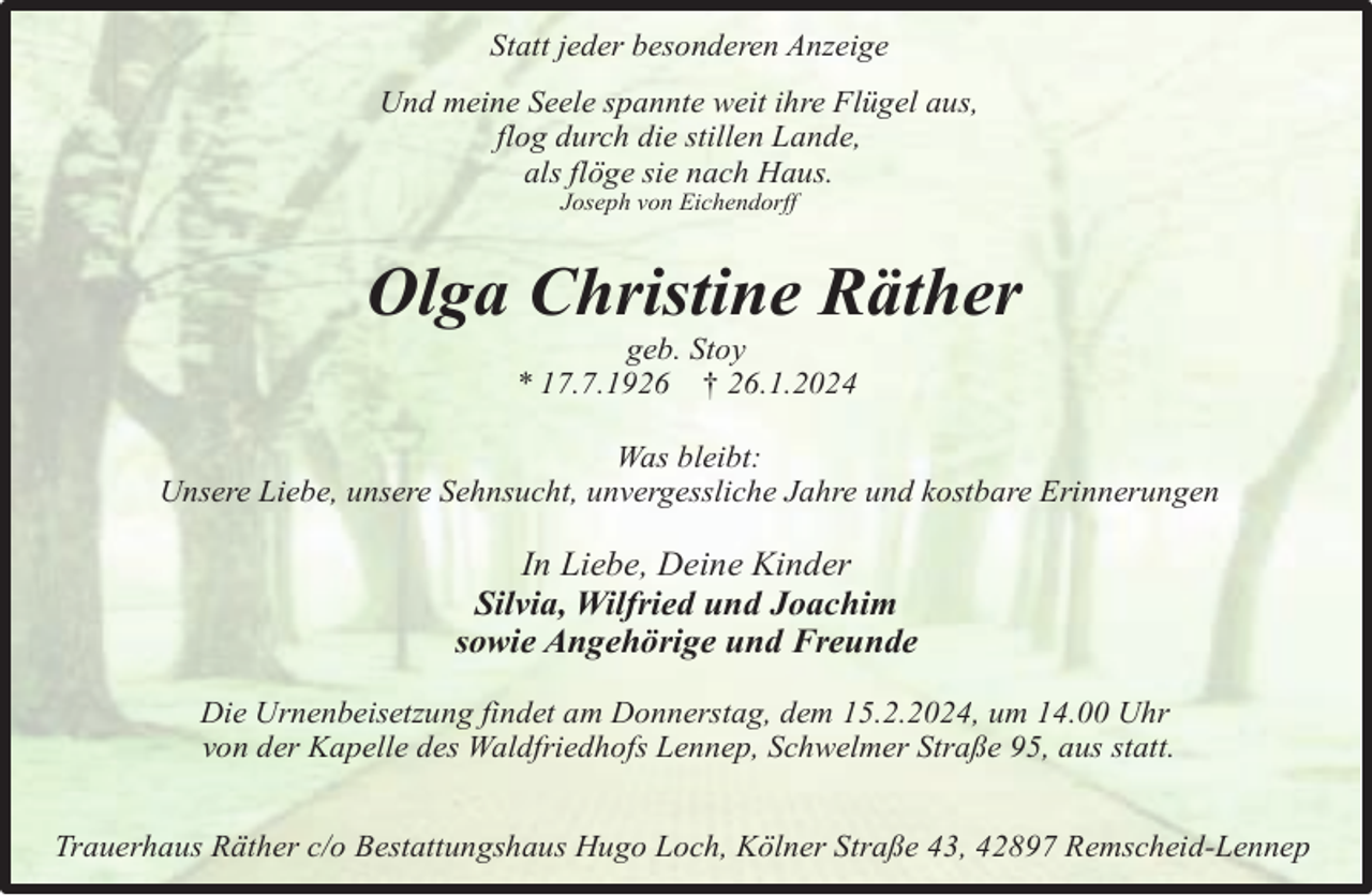 <p>Statt jeder besonderen Anzeige<br />Und meine Seele spannte weit ihre Flügel aus,<br />flog durch die stillen Lande,<br />als flöge sie nach Haus.<br />Joseph von Eichendorff</p><p>Olga Christine Räther<br />geb. Stoy<br />* 17.7.1926 † 26.1.2024</p><p>Was bleibt:<br />Unsere Liebe, unsere Sehnsucht, unvergessliche Jahre und kostbare Erinnerungen</p><p>In Liebe, Deine Kinder<br />Silvia, Wilfried und Joachim<br />sowie Angehörige und Freunde<br />Die Urnenbeisetzung findet am Donnerstag, dem 15.2.2024, um 14.00 Uhr<br />von der Kapelle des Waldfriedhofs Lennep, Schwelmer Straße 95, aus statt.<br />Trauerhaus Räther c/o Bestattungshaus Hugo Loch, Kölner Straße 43, 42897 Remscheid-Lennep</p>