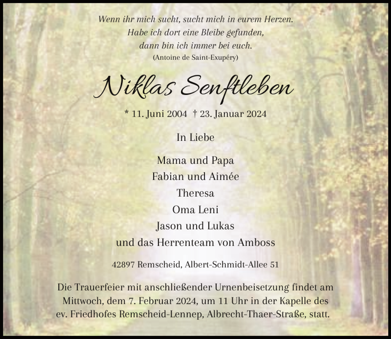 <p>Wenn ihr mich sucht, sucht mich in eurem Herzen.<br />Habe ich dort eine Bleibe gefunden,<br />dann bin ich immer bei euch.<br />(Antoine de Saint-Exupéry)</p><p>Niklas Senftleben<br />* 11. Juni 2004 † 23. Januar 2024</p><p>In Liebe<br />Mama und Papa<br />Fabian und Aimée<br />Theresa<br />Oma Leni<br />Jason und Lukas<br />und das Herrenteam von Amboss<br />42897 Remscheid, Albert-Schmidt-Allee 51</p><p>Die Trauerfeier mit anschließender Urnenbeisetzung findet am<br />Mittwoch, dem 7. Februar 2024, um 11 Uhr in der Kapelle des<br />ev. Friedhofes Remscheid-Lennep, Albrecht-Thaer-Straße, statt.</p>