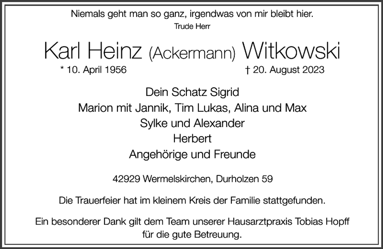 <p>Niemals geht man so ganz, irgendwas von mir bleibt hier.<br />Trude Herr</p><p>Karl Heinz (Ackermann) Witkowski<br />* 10. April 1956</p><p>† 20. August 2023</p><p>Dein Schatz Sigrid<br />Marion mit Jannik, Tim Lukas, Alina und Max<br />Sylke und Alexander<br />Herbert<br />Angehörige und Freunde<br />42929 Wermelskirchen, Durholzen 59<br />Die Trauerfeier hat im kleinem Kreis der Familie stattgefunden.<br />Ein besonderer Dank gilt dem Team unserer Hausarztpraxis Tobias Hopff<br />für die gute Betreuung.</p>