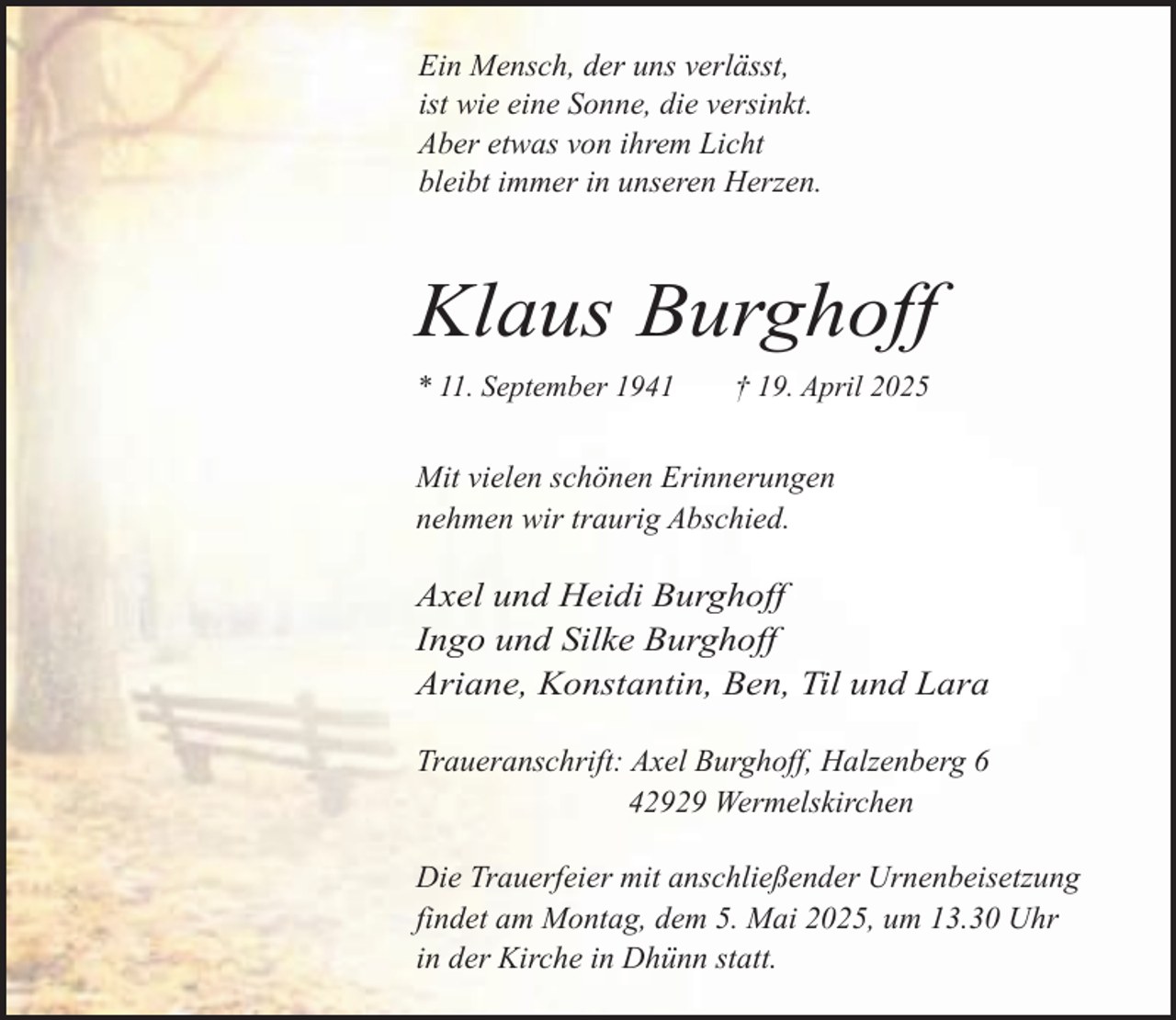 <p>Ein Mensch, der uns verlässt,<br />ist wie eine Sonne, die versinkt.<br />Aber etwas von ihrem Licht<br />bleibt immer in unseren Herzen.</p><p>Klaus Burghoff<br />* 11. September 1941</p><p>† 19. April 2025</p><p>Mit vielen schönen Erinnerungen<br />nehmen wir traurig Abschied.</p><p>Axel und Heidi Burghoff<br />Ingo und Silke Burghoff<br />Ariane, Konstantin, Ben, Til und Lara<br />Traueranschrift: Axel Burghoff, Halzenberg 6<br />42929 Wermelskirchen<br />Die Trauerfeier mit anschließender Urnenbeisetzung<br />findet am Montag, dem 5. Mai 2025, um 13.30 Uhr<br />in der Kirche in Dhünn statt.</p>