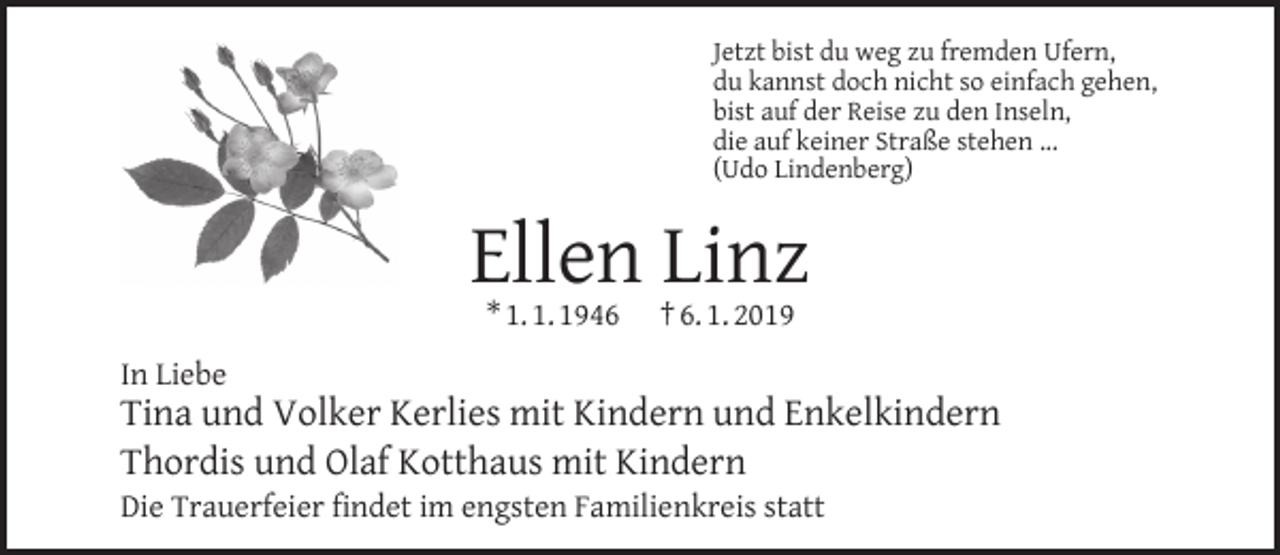 <p>Jetzt bist du weg zu fremden Ufern,<br />du kannst doch nicht so einfach gehen,<br />bist auf der Reise zu den Inseln,<br />die auf keiner Straße stehen ...<br />(Udo Lindenberg)</p><p>Ellen Linz<br />* 1. 1. 1946</p><p>† 6. 1. 2019</p><p>In Liebe</p><p>Tina und Volker Kerlies mit Kindern und Enkelkindern<br />Thordis und Olaf Kotthaus mit Kindern<br />Die Trauerfeier ﬁndet im engsten Familienkreis statt</p>