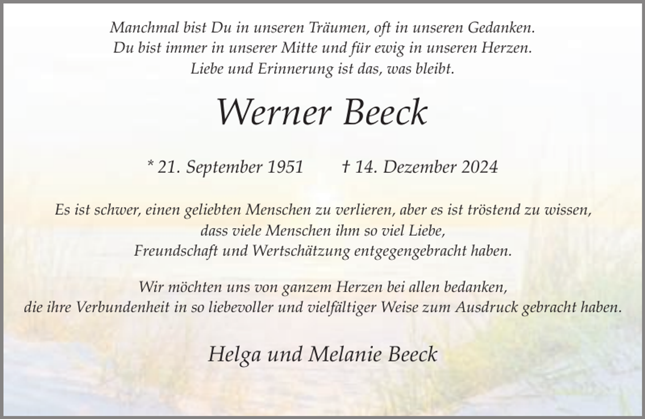 <p>Manchmal bist Du in unseren Träumen, oft in unseren Gedanken.<br />Du bist immer in unserer Mitte und für ewig in unseren Herzen.<br />Liebe und Erinnerung ist das, was bleibt.</p><p>Werner Beeck<br />* 21. September 1951</p><p>† 14. Dezember 2024</p><p>Es ist schwer, einen geliebten Menschen zu verlieren, aber es ist tröstend zu wissen,<br />dass viele Menschen ihm so viel Liebe,<br />Freundschaft und Wertschätzung entgegengebracht haben.<br />Wir möchten uns von ganzem Herzen bei allen bedanken,<br />die ihre Verbundenheit in so liebevoller und vielfältiger Weise zum Ausdruck gebracht haben.</p><p>Helga und Melanie Beeck</p>