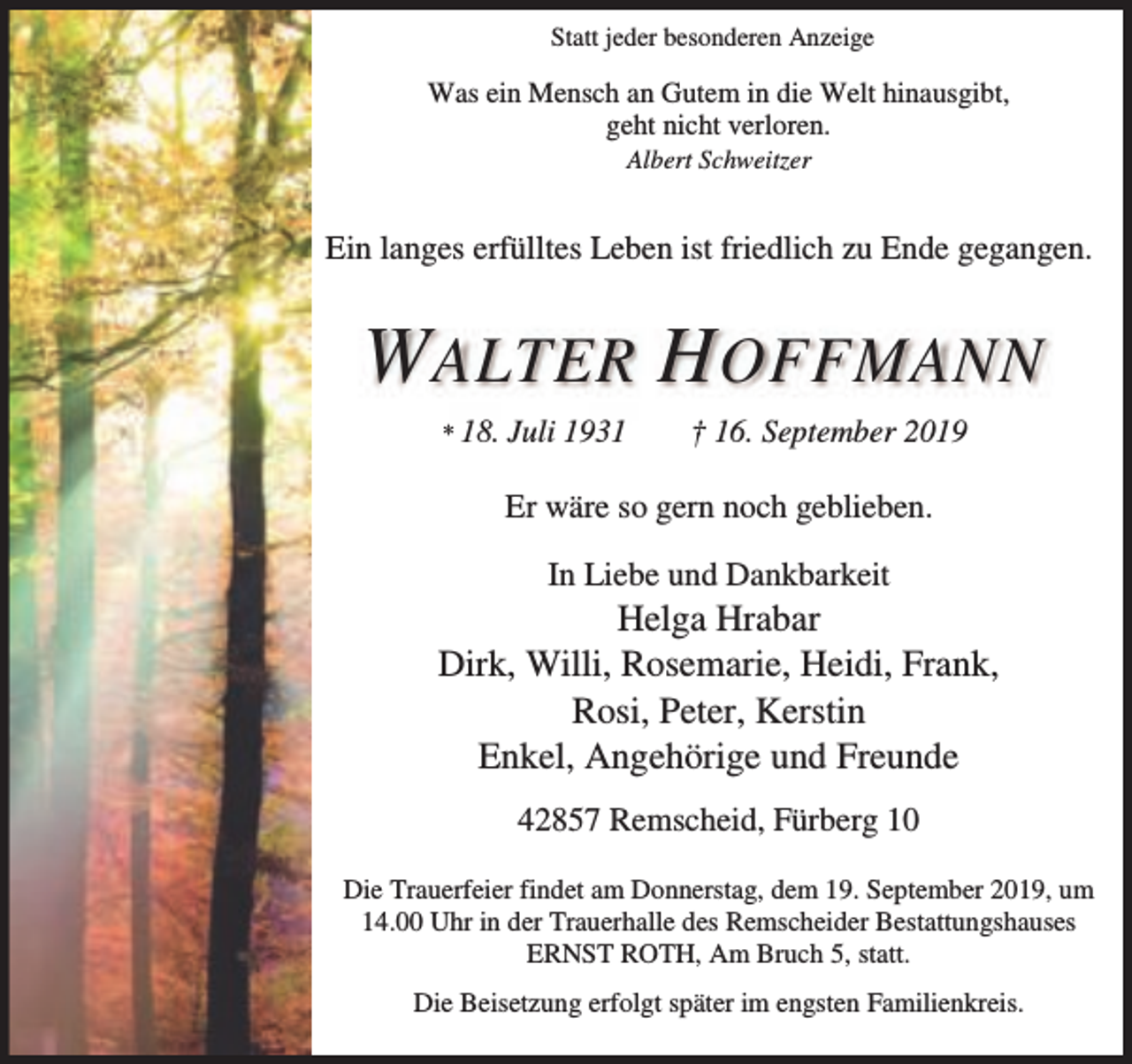 <p>Statt jeder besonderen Anzeige</p><p>Was ein Mensch an Gutem in die Welt hinausgibt,<br />geht nicht verloren.<br />Albert Schweitzer</p><p>Ein langes erfülltes Leben ist friedlich zu Ende gegangen.</p><p>W ALTER H OFFMANN<br />* 18. Juli</p><p>1931</p><p>† 16. September 2019</p><p>Er wäre so gern noch geblieben.<br />In Liebe und Dankbarkeit</p><p>Helga Hrabar<br />Dirk, Willi, Rosemarie, Heidi, Frank,<br />Rosi, Peter, Kerstin<br />Enkel, Angehörige und Freunde<br />42857 Remscheid, Fürberg 10<br />Die Trauerfeier findet am Donnerstag, dem 19. September 2019, um<br />14.00 Uhr in der Trauerhalle des Remscheider Bestattungshauses<br />ERNST ROTH, Am Bruch 5, statt.<br />Die Beisetzung erfolgt später im engsten Familienkreis.</p>
