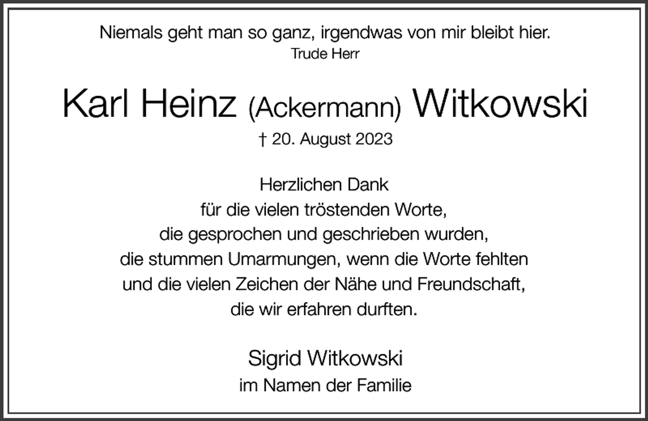 <p>Niemals geht man so ganz, irgendwas von mir bleibt hier.<br />Trude Herr</p><p>Karl Heinz (Ackermann) Witkowski<br />† 20. August 2023</p><p>Herzlichen Dank<br />für die vielen tröstenden Worte,<br />die gesprochen und geschrieben wurden,<br />die stummen Umarmungen, wenn die Worte fehlten<br />und die vielen Zeichen der Nähe und Freundschaft,<br />die wir erfahren durften.</p><p>Sigrid Witkowski<br />im Namen der Familie</p>