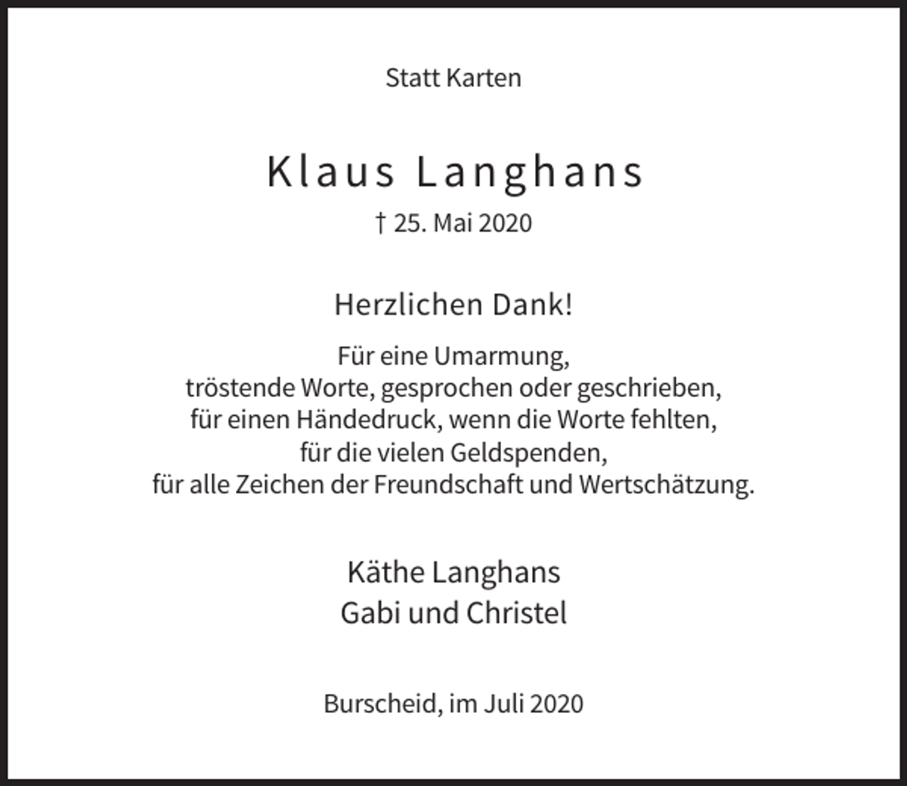 <p>Statt Karten</p><p>Klaus Langhans<br />† 25. Mai 2020</p><p>Herzlichen Dank!<br />Für eine Umarmung,<br />tröstende Worte, gesprochen oder geschrieben,<br />für einen Händedruck, wenn die Worte fehlten,<br />für die vielen Geldspenden,<br />für alle Zeichen der Freundschaft und Wertschätzung.</p><p>Käthe Langhans<br />Gabi und Christel<br />Burscheid, im Juli 2020</p>