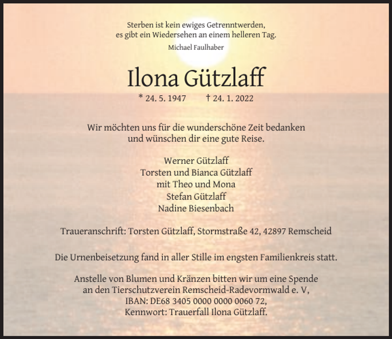 <p>Sterben ist kein ewiges Getrenntwerden,<br />es gibt ein Wiedersehen an einem helleren Tag.<br />Michael Faulhaber</p><p>Ilona Gützlaff<br />* 24. 5. 1947</p><p>† 24. 1. 2022</p><p>Wir möchten uns für die wunderschöne Zeit bedanken<br />und wünschen dir eine gute Reise.<br />Werner Gützlaff<br />Torsten und Bianca Gützlaff<br />mit Theo und Mona<br />Stefan Gützlaff<br />Nadine Biesenbach<br />Traueranschrift: Torsten Gützlaff, Stormstraße 42, 42897 Remscheid<br />Die Urnenbeisetzung fand in aller Stille im engsten Familienkreis statt.<br />Anstelle von Blumen und Kränzen bitten wir um eine Spende<br />an den Tierschutzverein Remscheid-Radevormwald e. V,<br />IBAN: DE68 3405 0060 72,<br />Kennwort: Trauerfall Ilona Gützlaff.</p>
