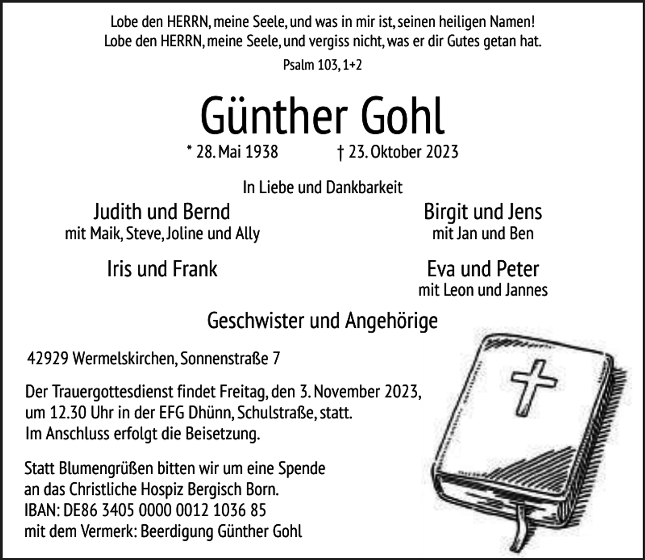 <p>Lobe den HERRN, meine Seele, und was in mir ist, seinen heiligen Namen!<br />Lobe den HERRN, meine Seele, und vergiss nicht, was er dir Gutes getan hat.<br />Psalm 103, 1+2</p><p>Günther Gohl</p><p>* 28. Mai 1938</p><p>Judith und Bernd</p><p>† 23. Oktober 2023</p><p>In Liebe und Dankbarkeit</p><p>Birgit und Jens</p><p>mit Maik, Steve, Joline und Ally</p><p>Iris und Frank</p><p>mit Jan und Ben</p><p>Eva und Peter</p><p>mit Leon und Jannes</p><p>Geschwister und Angehörige<br />42929 Wermelskirchen, Sonnenstraße 7<br />Der Trauergottesdienst findet Freitag, den 3. November 2023,<br />um 12.30 Uhr in der EFG Dhünn, Schulstraße, statt.<br />Im Anschluss erfolgt die Beisetzung.<br />Statt Blumengrüßen bitten wir um eine Spende<br />an das Christliche Hospiz Bergisch Born.<br />IBAN: DE86 3405 0012 1036 85<br />mit dem Vermerk: Beerdigung Günther Gohl</p>
