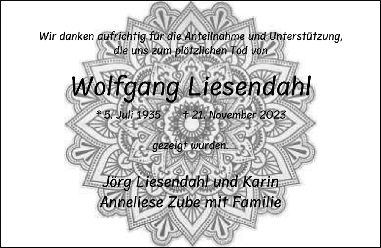 <p>Wir danken aufrichtig für die Anteilnahme und Unterstützung,<br />die uns zum plötzlichen Tod von</p><p>Wolfgang Liesendahl<br />* 5. Juli 1935</p><p>† 21. November 2023</p><p>gezeigt wurden.</p><p>Jörg Liesendahl und Karin<br />Anneliese Zube mit Familie</p>