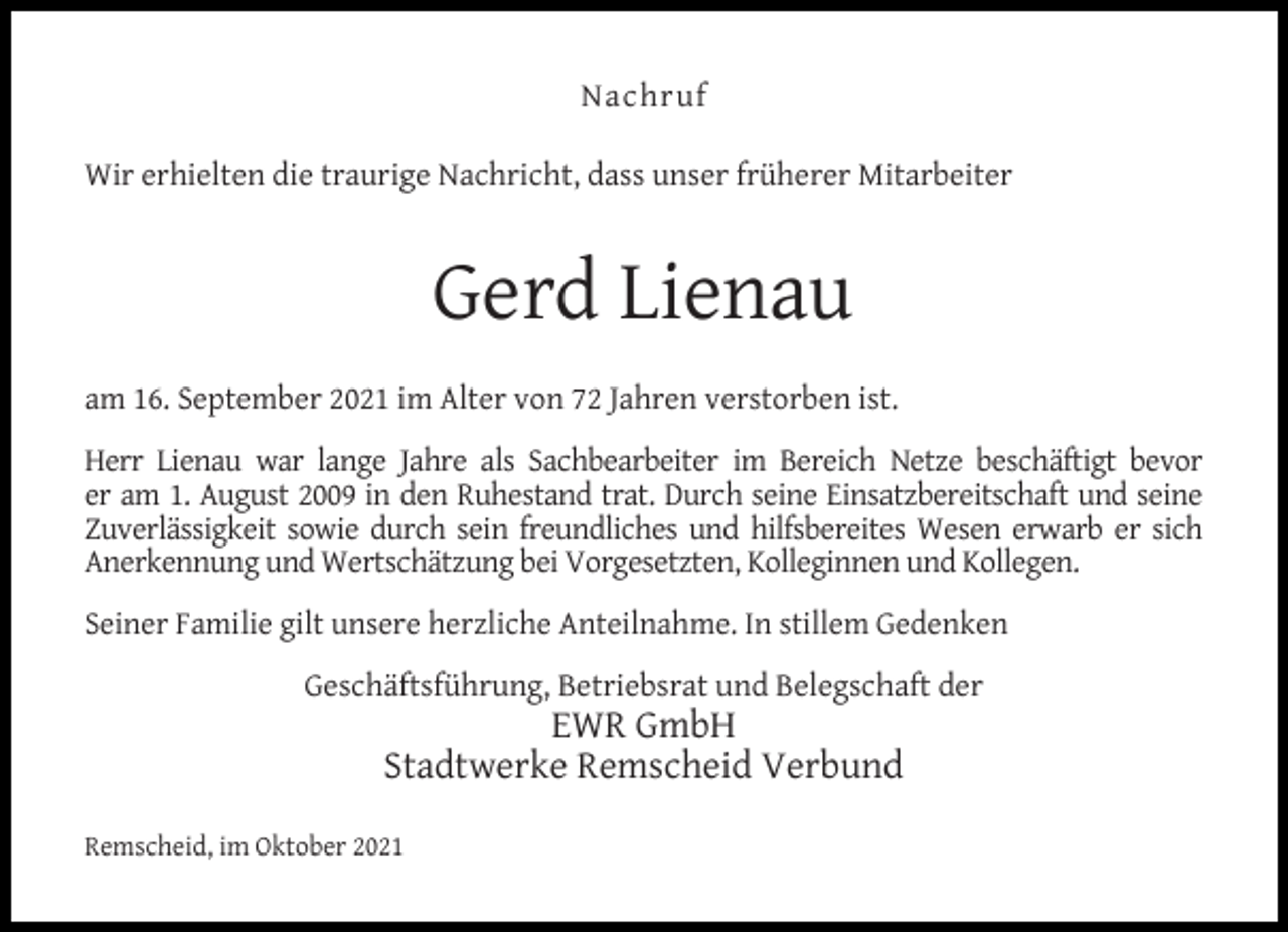 <p>Nachruf<br />Wir erhielten die traurige Nachricht, dass unser früherer Mitarbeiter</p><p>Gerd Lienau<br />am 16. September 2021 im Alter von 72 Jahren verstorben ist.<br />Herr Lienau war lange Jahre als Sachbearbeiter im Bereich Netze beschäftigt bevor<br />er am 1. August 2009 in den Ruhestand trat. Durch seine Einsatzbereitschaft und seine<br />Zuverlässigkeit sowie durch sein freundliches und hilfsbereites Wesen erwarb er sich<br />Anerkennung und Wertschätzung bei Vorgesetzten, Kolleginnen und Kollegen.<br />Seiner Familie gilt unsere herzliche Anteilnahme. In stillem Gedenken<br />Geschäftsführung, Betriebsrat und Belegschaft der</p><p>EWR GmbH<br />Stadtwerke Remscheid Verbund</p><p>Remscheid, im Oktober 2021</p>