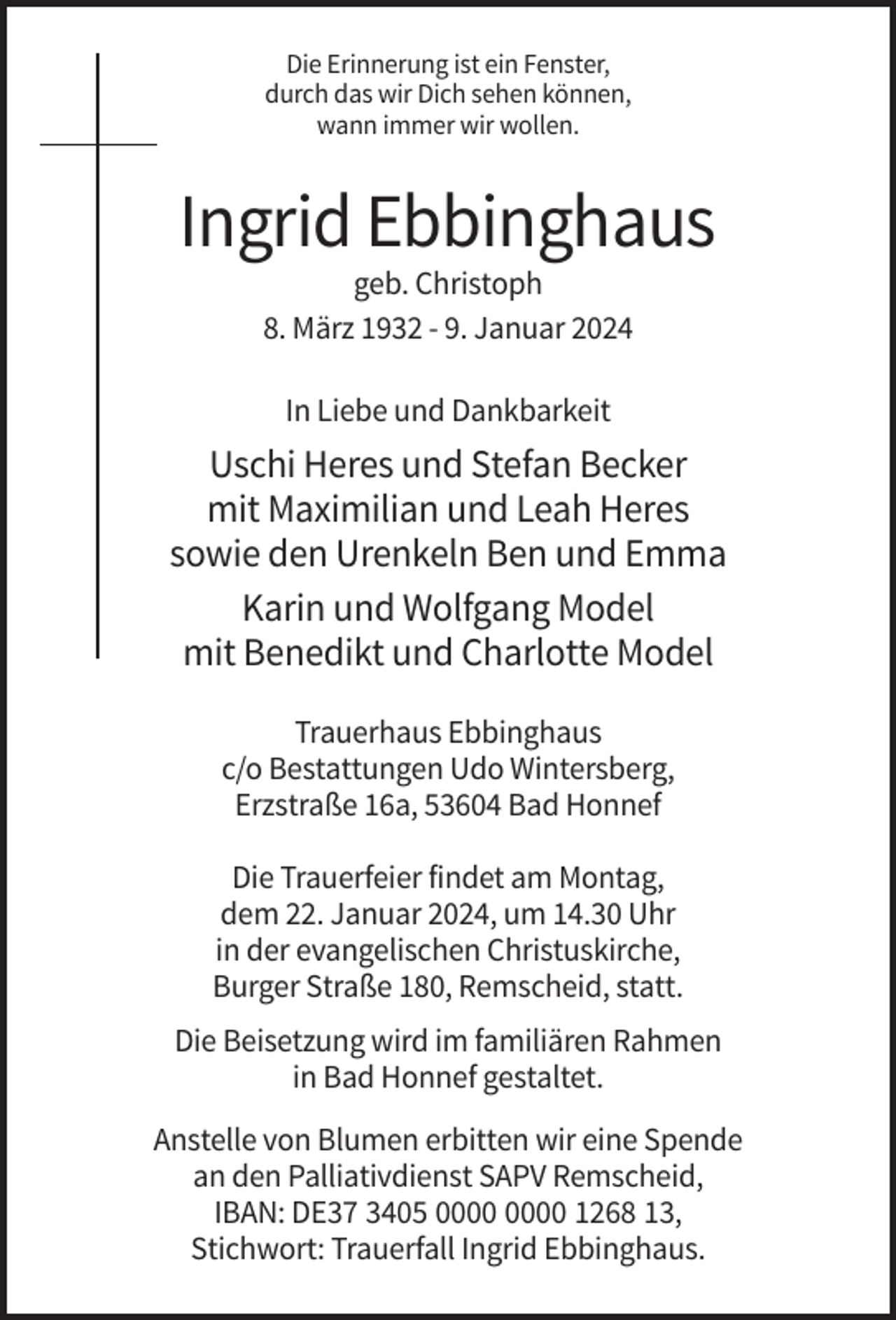 <p>Die Erinnerung ist ein Fenster,<br />durch das wir Dich sehen können,<br />wann immer wir wollen.</p><p>Ingrid Ebbinghaus<br />geb. Christoph<br />8. März 1932 - 9. Januar 2024<br />In Liebe und Dankbarkeit</p><p>Uschi Heres und Stefan Becker<br />mit Maximilian und Leah Heres<br />sowie den Urenkeln Ben und Emma<br />Karin und Wolfgang Model<br />mit Benedikt und Charlotte Model<br />Trauerhaus Ebbinghaus<br />c/o Bestattungen Udo Wintersberg,<br />Erzstraße 16a, 53604 Bad Honnef<br />Die Trauerfeier findet am Montag,<br />dem 22. Januar 2024, um 14.30 Uhr<br />in der evangelischen Christuskirche,<br />Burger Straße 180, Remscheid, statt.<br />Die Beisetzung wird im familiären Rahmen<br />in Bad Honnef gestaltet.<br />Anstelle von Blumen erbitten wir eine Spende<br />an den Palliativdienst SAPV Remscheid,<br />IBAN: DE37 3405 1268 13,<br />Stichwort: Trauerfall Ingrid Ebbinghaus.</p>