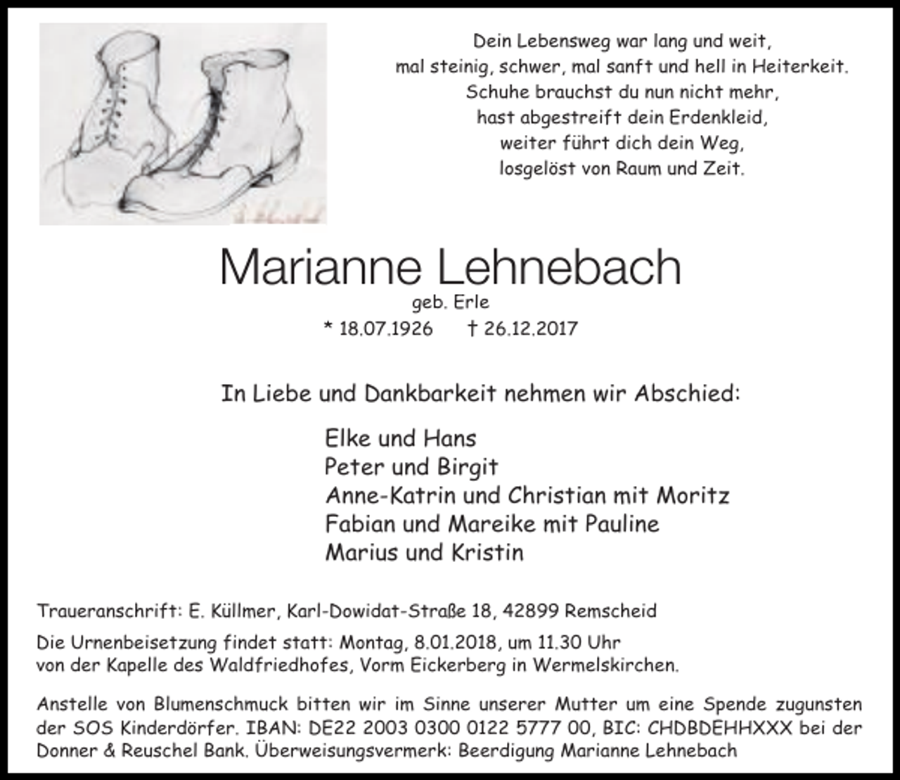 <p>Dein Lebensweg war lang und weit,<br />mal steinig, schwer, mal sanft und hell in Heiterkeit.<br />Schuhe brauchst du nun nicht mehr,<br />hast abgestreift dein Erdenkleid,<br />weiter führt dich dein Weg,<br />losgelöst von Raum und Zeit.</p><p>Marianne Lehnebach<br />geb. Erle<br />* 18.07.1926<br />† 26.12.2017</p><p>In Liebe und Dankbarkeit nehmen wir Abschied:<br />Elke und Hans<br />Peter und Birgit<br />Anne-Katrin und Christian mit Moritz<br />Fabian und Mareike mit Pauline<br />Marius und Kristin<br />Traueranschrift: E. Küllmer, Karl-Dowidat-Straße 18, 42899 Remscheid<br />Die Urnenbeisetzung findet statt: Montag, 8.01.2018, um 11.30 Uhr<br />von der Kapelle des Waldfriedhofes, Vorm Eickerberg in Wermelskirchen.<br />Anstelle von Blumenschmuck bitten wir im Sinne unserer Mutter um eine Spende zugunsten<br />der SOS Kinderdörfer. IBAN: DE200122 5777 00, BIC: CHDBDEHHXXX bei der<br />Donner &amp; Reuschel Bank. Überweisungsvermerk: Beerdigung Marianne Lehnebach</p>