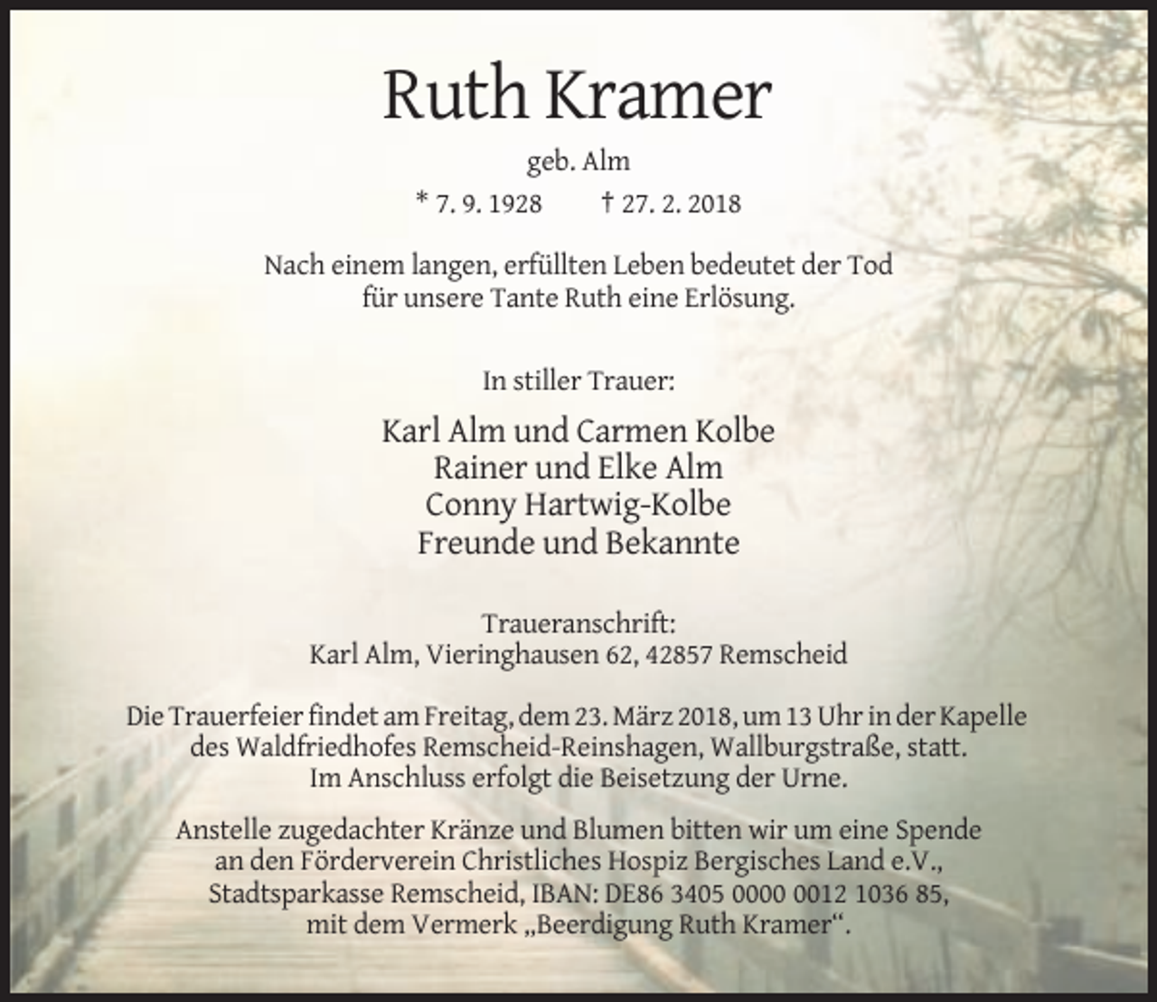 <p>Ruth Kramer<br />geb. Alm<br />* 7. 9. 1928<br />† 27. 2. 2018<br />Nach einem langen, erfüllten Leben bedeutet der Tod<br />für unsere Tante Ruth eine Erlösung.<br />In stiller Trauer:</p><p>Karl Alm und Carmen Kolbe<br />Rainer und Elke Alm<br />Conny Hartwig-Kolbe<br />Freunde und Bekannte<br />Traueranschrift:<br />Karl Alm, Vieringhausen 62, 42857 Remscheid<br />Die Trauerfeier findet am Freitag, dem 23. März 2018, um 13 Uhr in der Kapelle<br />des Waldfriedhofes Remscheid-Reinshagen, Wallburgstraße, statt.<br />Im Anschluss erfolgt die Beisetzung der Urne.<br />Anstelle zugedachter Kränze und Blumen bitten wir um eine Spende<br />an den Förderverein Christliches Hospiz Bergisches Land e.V.,<br />Stadtsparkasse Remscheid, IBAN: DE86 3405 0012 1036 85,<br />mit dem Vermerk „Beerdigung Ruth Kramer“.</p>