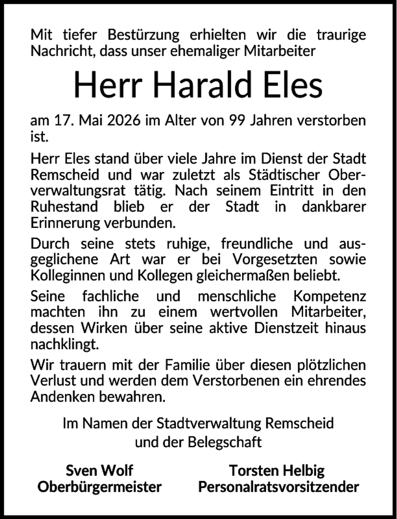 <p>Mit tiefer Bestürzung erhielten wir die traurige<br />Nachricht, dass unser ehemaliger Mitarbeiter</p><p>Herr Harald Eles<br />am 17. Mai 2026 im Alter von 99 Jahren verstorben<br />ist.<br />Herr Eles stand über viele Jahre im Dienst der Stadt<br />Remscheid und war zuletzt als Städtischer Oberverwaltungsrat tätig. Nach seinem Eintritt in den<br />Ruhestand blieb er der Stadt in dankbarer<br />Erinnerung verbunden.<br />Durch seine stets ruhige, freundliche und ausgeglichene Art war er bei Vorgesetzten sowie<br />Kolleginnen und Kollegen gleichermaßen beliebt.<br />Seine fachliche und menschliche Kompetenz<br />machten ihn zu einem wertvollen Mitarbeiter,<br />dessen Wirken über seine aktive Dienstzeit hinaus<br />nachklingt.<br />Wir trauern mit der Familie über diesen plötzlichen<br />Verlust und werden dem Verstorbenen ein ehrendes<br />Andenken bewahren.<br />Im Namen der Stadtverwaltung Remscheid<br />und der Belegschaft<br />Sven Wolf<br />Oberbürgermeister</p><p>Torsten Helbig<br />Personalratsvorsitzender</p>