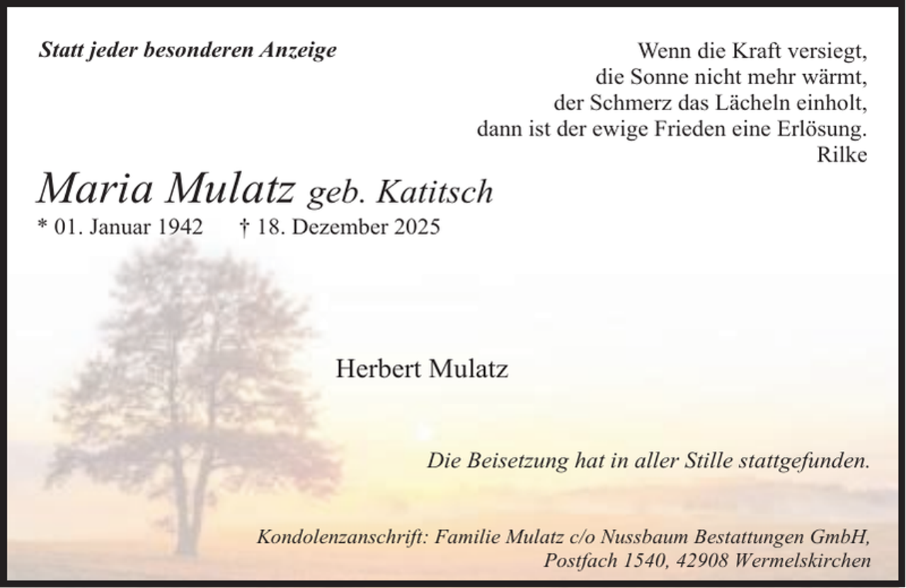 <p>Statt jeder besonderen Anzeige</p><p>Wenn die Kraft versiegt,<br />die Sonne nicht mehr wärmt,<br />der Schmerz das Lächeln einholt,<br />dann ist der ewige Frieden eine Erlösung.<br />Rilke</p><p>Maria Mulatz geb. Katitsch</p><p>* 01. Januar 1942</p><p>† 18. Dezember 2025</p><p>Herbert Mulatz<br />Die Beisetzung hat in aller Stille stattgefunden.<br />Kondolenzanschrift: Familie Mulatz c/o Nussbaum Bestattungen GmbH,<br />Postfach 1540, 42908 Wermelskirchen</p>