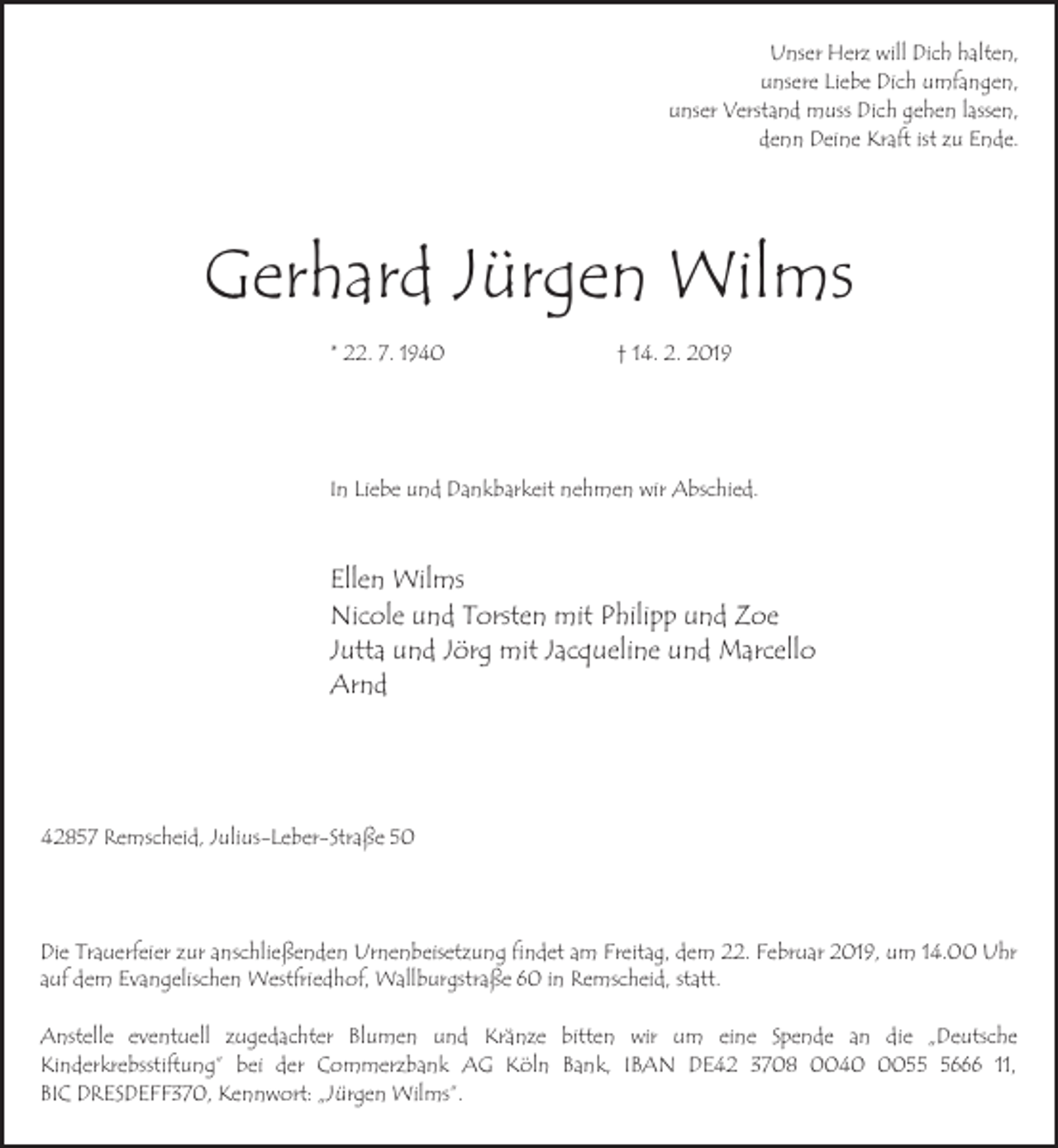 <p>Unser Herz will Dich halten,<br />unsere Liebe Dich umfangen,<br />unser Verstand muss Dich gehen lassen,<br />denn Deine Kraft ist zu Ende.</p><p>Gerhard Jürgen Wilms<br />* 22. 7. 1940</p><p>† 14. 2. 2019</p><p>In Liebe und Dankbarkeit nehmen wir Abschied.</p><p>Ellen Wilms<br />Nicole und Torsten mit Philipp und Zoe<br />Jutta und Jörg mit Jacqueline und Marcello<br />Arnd</p><p>42857 Remscheid, Julius-Leber-Straße 50</p><p>Die Trauerfeier zur anschließenden Urnenbeisetzung findet am Freitag, dem 22. Februar 2019, um 14.00 Uhr<br />auf dem Evangelischen Westfriedhof, Wallburgstraße 60 in Remscheid, statt.<br />Anstelle eventuell zugedachter Blumen und Kränze bitten wir um eine Spende an die „Deutsche<br />Kinderkrebsstiftung” bei der Commerzbank AG Köln Bank, IBAN DE42 3708 00405666 11,<br />BIC DRESDEFF370, Kennwort: „Jürgen Wilms”.</p>