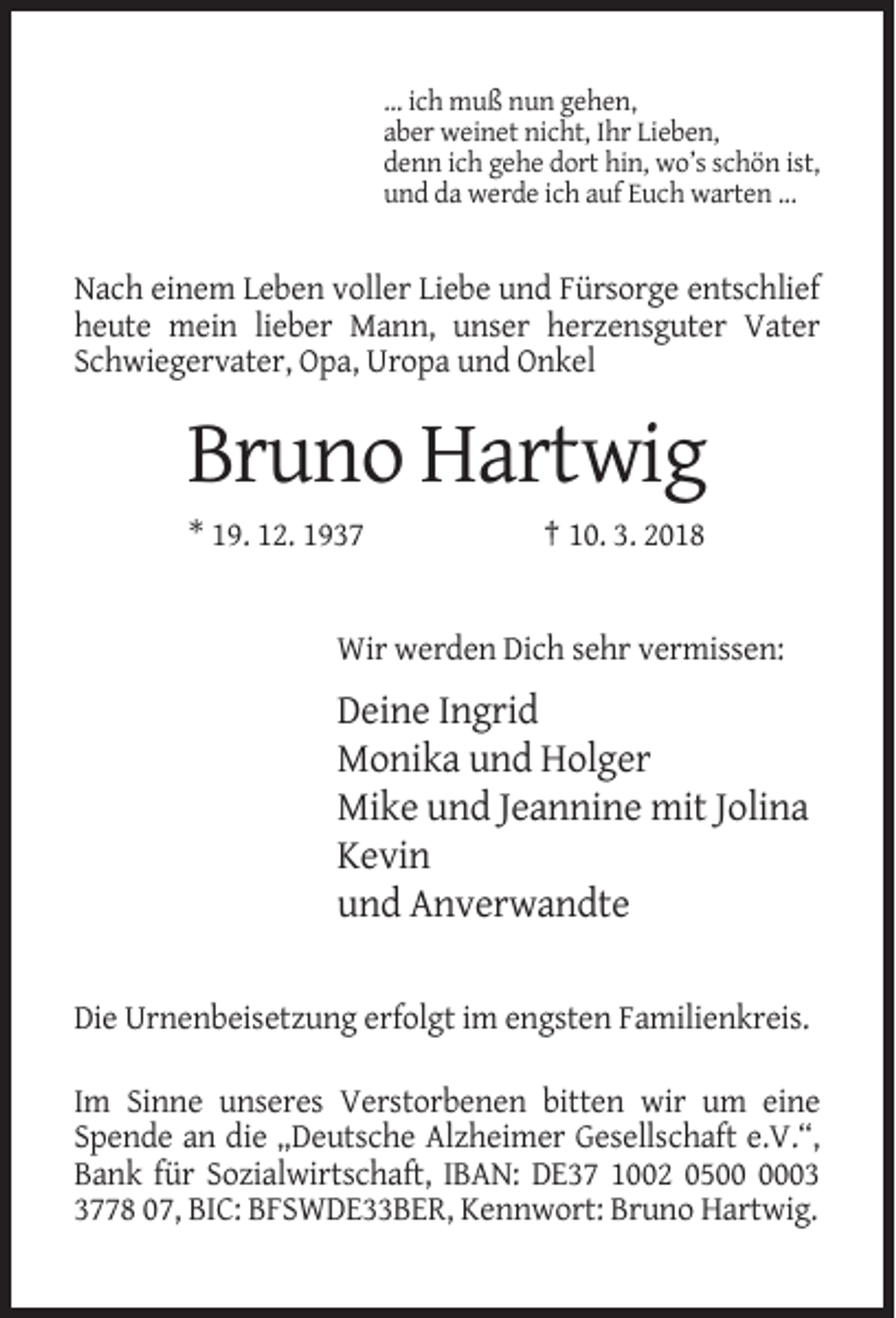 <p>… ich muß nun gehen,<br />aber weinet nicht, Ihr Lieben,<br />denn ich gehe dort hin, wo’s schön ist,<br />und da werde ich auf Euch warten ...</p><p>Nach einem Leben voller Liebe und Fürsorge entschlief<br />heute mein lieber Mann, unser herzensguter Vater<br />Schwiegervater, Opa, Uropa und Onkel</p><p>Bruno Hartwig<br />* 19. 12. 1937</p><p>† 10. 3. 2018</p><p>Wir werden Dich sehr vermissen:</p><p>Deine Ingrid<br />Monika und Holger<br />Mike und Jeannine mit Jolina<br />Kevin<br />und Anverwandte<br />Die Urnenbeisetzung erfolgt im engsten Familienkreis.<br />Im Sinne unseres Verstorbenen bitten wir um eine<br />Spende an die „Deutsche Alzheimer Gesellschaft e.V.“,<br />Bank für Sozialwirtschaft, IBAN: DE37 1002 050778 07, BIC: BFSWDE33BER, Kennwort: Bruno Hartwig.</p>