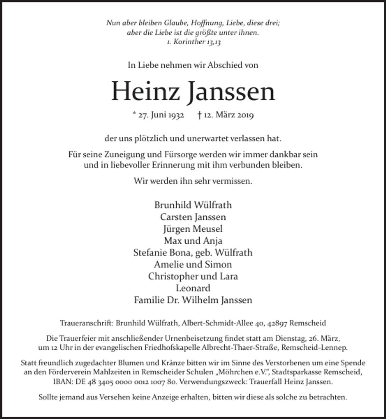 <p>Nun aber bleiben Glaube, Hoﬀnung, Liebe, diese drei;<br />aber die Liebe ist die größte unter ihnen.<br />1. Korinther 13,13</p><p>In Liebe nehmen wir Abschied von</p><p>Heinz Janssen<br />* 27. Juni 1932</p><p>† 12. März 2019</p><p>der uns plötzlich und unerwartet verlassen hat.<br />Für seine Zuneigung und Fürsorge werden wir immer dankbar sein<br />und in liebevoller Erinnerung mit ihm verbunden bleiben.<br />Wir werden ihn sehr vermissen.</p><p>Brunhild Wülfrath<br />Carsten Janssen<br />Jürgen Meusel<br />Max und Anja<br />Stefanie Bona, geb. Wülfrath<br />Amelie und Simon<br />Christopher und Lara<br />Leonard<br />Familie Dr. Wilhelm Janssen<br />Traueranschrift: Brunhild Wülfrath, Albert-Schmidt-Allee 40, 42897 Remscheid<br />Die Trauerfeier mit anschließender Urnenbeisetzung ﬁndet statt am Dienstag, 26. März,<br />um 12 Uhr in der evangelischen Friedhofskapelle Albrecht-Thaer-Straße, Remscheid-Lennep.<br />Statt freundlich zugedachter Blumen und Kränze bitten wir im Sinne des Verstorbenen um eine Spende<br />an den Förderverein Mahlzeiten in Remscheider Schulen „Möhrchen e.V.“, Stadtsparkasse Remscheid,<br />IBAN: DE 48 3405 0012 1007 80. Verwendungszweck: Trauerfall Heinz Janssen.<br />Sollte jemand aus Versehen keine Anzeige erhalten, bitten wir diese als solche zu betrachten.</p>