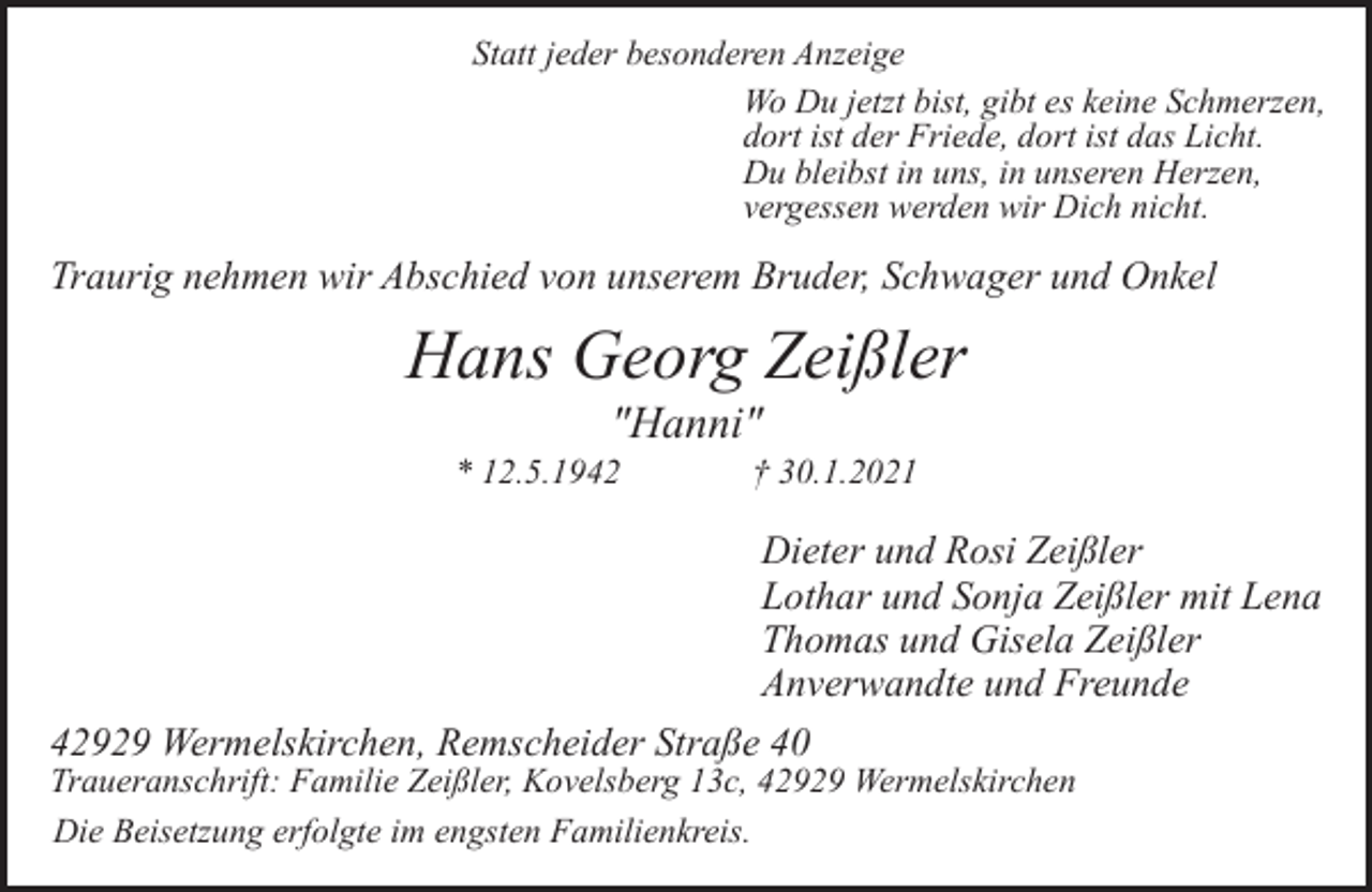 <p>Statt jeder besonderen Anzeige<br />Wo Du jetzt bist, gibt es keine Schmerzen,<br />dort ist der Friede, dort ist das Licht.<br />Du bleibst in uns, in unseren Herzen,<br />vergessen werden wir Dich nicht.</p><p>Traurig nehmen wir Abschied von unserem Bruder, Schwager und Onkel</p><p>Hans Georg Zeißler<br />"Hanni"</p><p>* 12.5.1942</p><p>† 30.1.2021</p><p>Dieter und Rosi Zeißler<br />Lothar und Sonja Zeißler mit Lena<br />Thomas und Gisela Zeißler<br />Anverwandte und Freunde<br />42929 Wermelskirchen, Remscheider Straße 40</p><p>Traueranschrift: Familie Zeißler, Kovelsberg 13c, 42929 Wermelskirchen<br />Die Beisetzung erfolgte im engsten Familienkreis.</p>