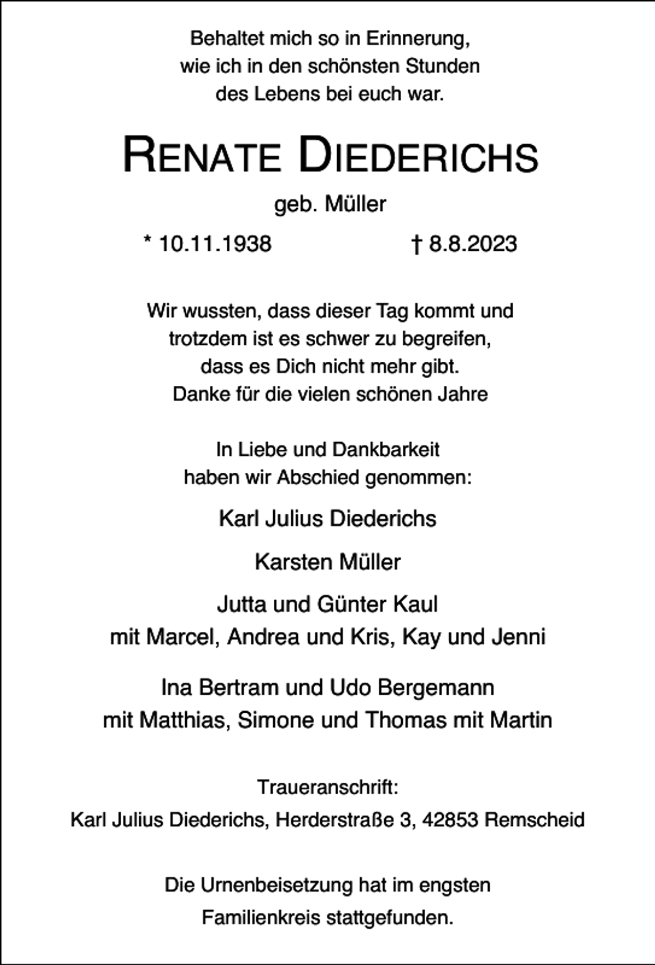 <p>Behaltet mich so in Erinnerung,<br />wie ich in den schönsten Stunden<br />des Lebens bei euch war.</p><p>RENATE DIEDERICHS<br />geb. Müller<br />* 10.11.1938</p><p>† 8.8.2023</p><p>Wir wussten, dass dieser Tag kommt und<br />trotzdem ist es schwer zu begreifen,<br />dass es Dich nicht mehr gibt.<br />Danke für die vielen schönen Jahre<br />In Liebe und Dankbarkeit<br />haben wir Abschied genommen:</p><p>Karl Julius Diederichs<br />Karsten Müller<br />Jutta und Günter Kaul<br />mit Marcel, Andrea und Kris, Kay und Jenni<br />Ina Bertram und Udo Bergemann<br />mit Matthias, Simone und Thomas mit Martin<br />Traueranschrift:<br />Karl Julius Diederichs, Herderstraße 3, 42853 Remscheid<br />Die Urnenbeisetzung hat im engsten<br />Familienkreis stattgefunden.</p>