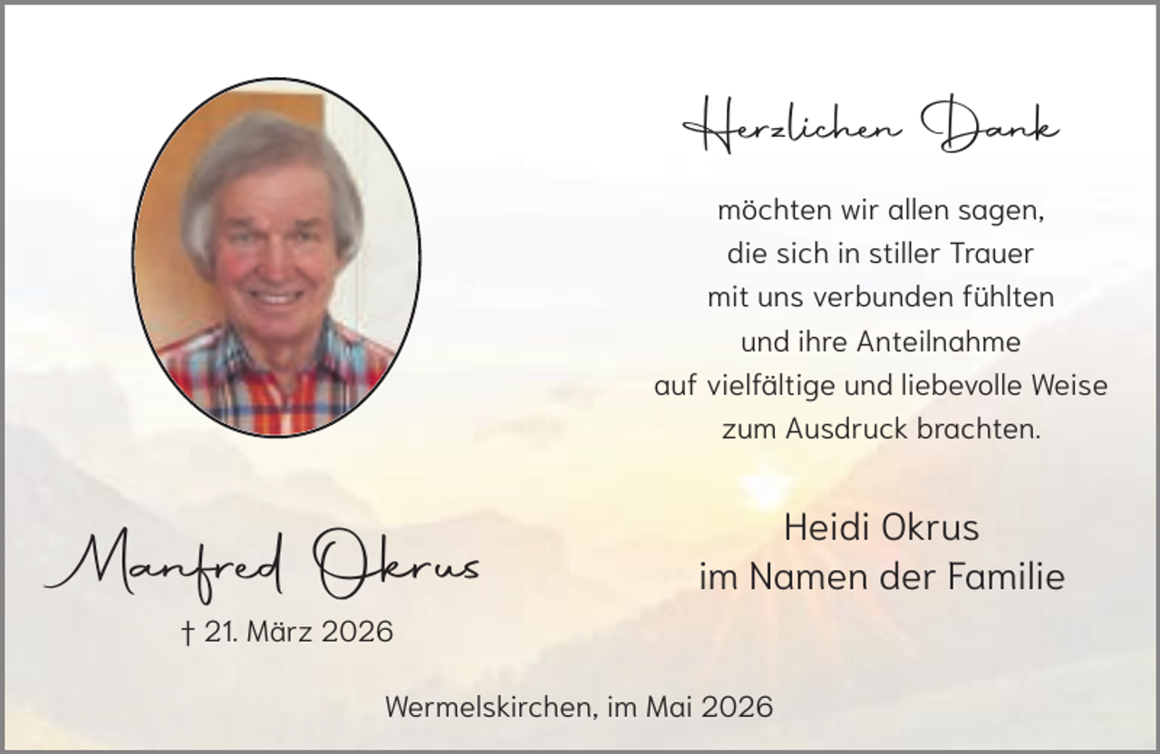 <p>Herzlichen Dank<br />möchten wir allen sagen,<br />die sich in stiller Trauer<br />mit uns verbunden fühlten<br />und ihre Anteilnahme<br />auf vielfältige und liebevolle Weise<br />zum Ausdruck brachten.</p><p>Manfred Okrus</p><p>Heidi Okrus<br />im Namen der Familie</p><p>† 21. März 2026<br />Wermelskirchen, im Mai 2026</p>