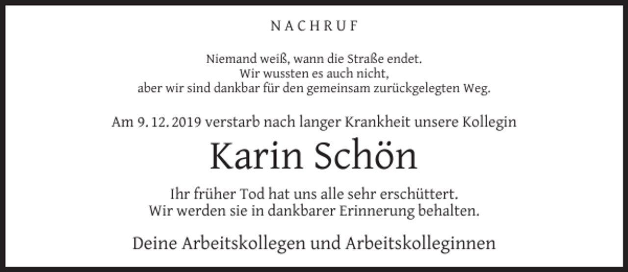 <p>NACHRUF<br />Niemand weiß, wann die Straße endet.<br />Wir wussten es auch nicht,<br />aber wir sind dankbar für den gemeinsam zurückgelegten Weg.</p><p>Am 9. 12. 2019 verstarb nach langer Krankheit unsere Kollegin</p><p>Karin Schön</p><p>Ihr früher Tod hat uns alle sehr erschüttert.<br />Wir werden sie in dankbarer Erinnerung behalten.</p><p>Deine Arbeitskollegen und Arbeitskolleginnen</p>