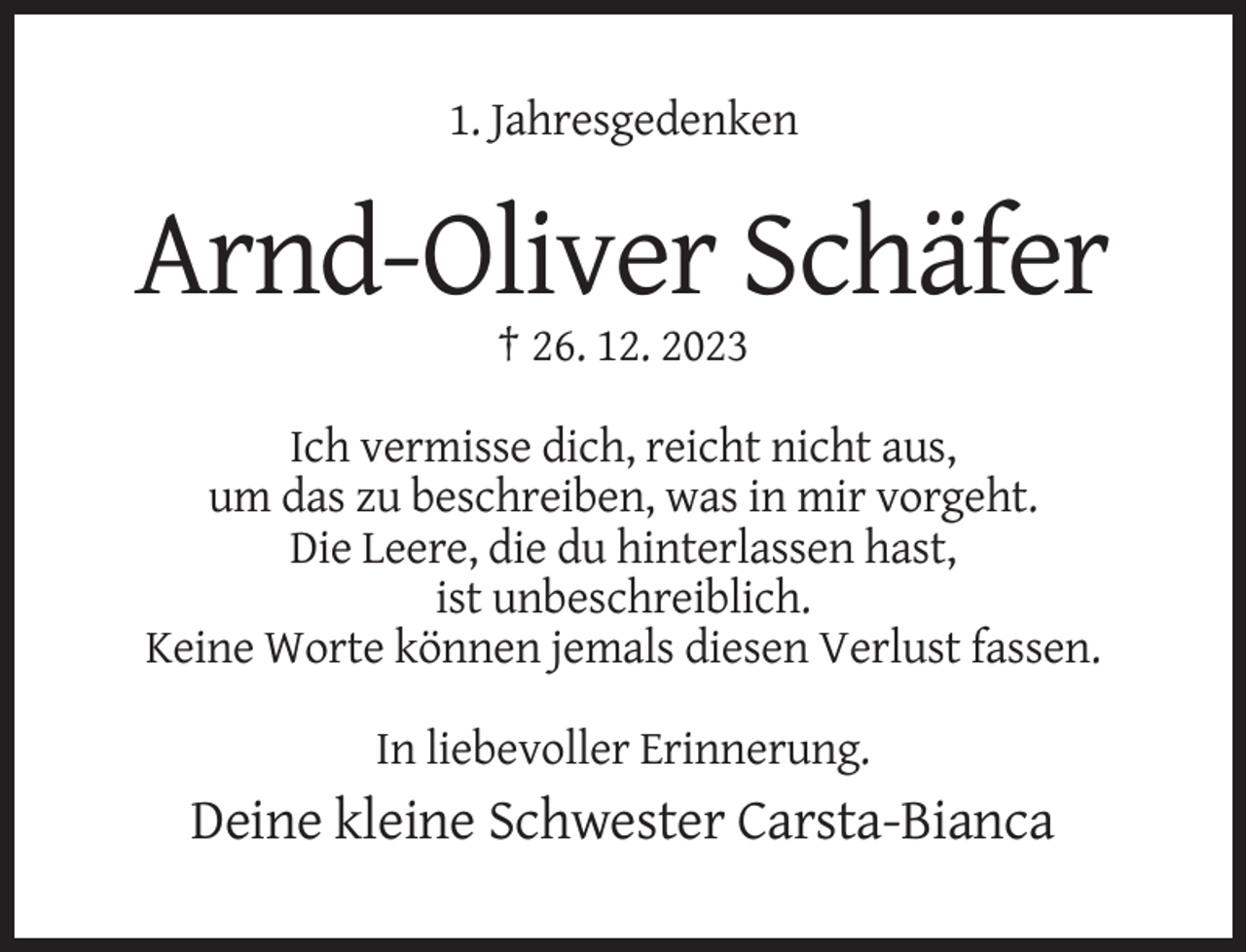 <p>1. Jahresgedenken</p><p>Arnd-Oliver Schäfer<br />† 26. 12. 2023<br />Ich vermisse dich, reicht nicht aus,<br />um das zu beschreiben, was in mir vorgeht.<br />Die Leere, die du hinterlassen hast,<br />ist unbeschreiblich.<br />Keine Worte können jemals diesen Verlust fassen.<br />In liebevoller Erinnerung.</p><p>Deine kleine Schwester Carsta-Bianca</p>