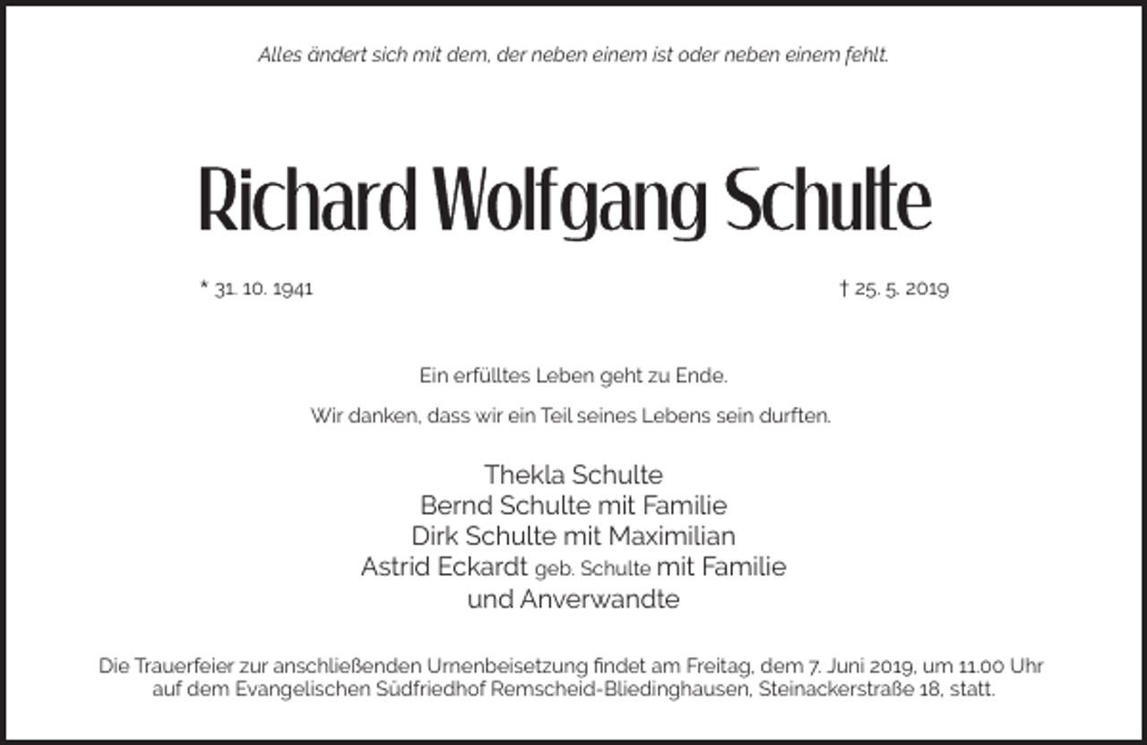 <p>Alles ändert sich mit dem, der neben einem ist oder neben einem fehlt.</p><p>* 31. 10. 1941</p><p>† 25. 5. 2019</p><p>Ein erfülltes Leben geht zu Ende.<br />Wir danken, dass wir ein Teil seines Lebens sein durften.</p><p>Thekla Schulte<br />Bernd Schulte mit Familie<br />Dirk Schulte mit Maximilian<br />Astrid Eckardt geb. Schulte mit Familie<br />und Anverwandte<br />Die Trauerfeier zur anschließenden Urnenbeisetzung ﬁndet am Freitag, dem 7. Juni 2019, um 11.00 Uhr<br />auf dem Evangelischen Südfriedhof Remscheid-Bliedinghausen, Steinackerstraße 18, statt.</p>