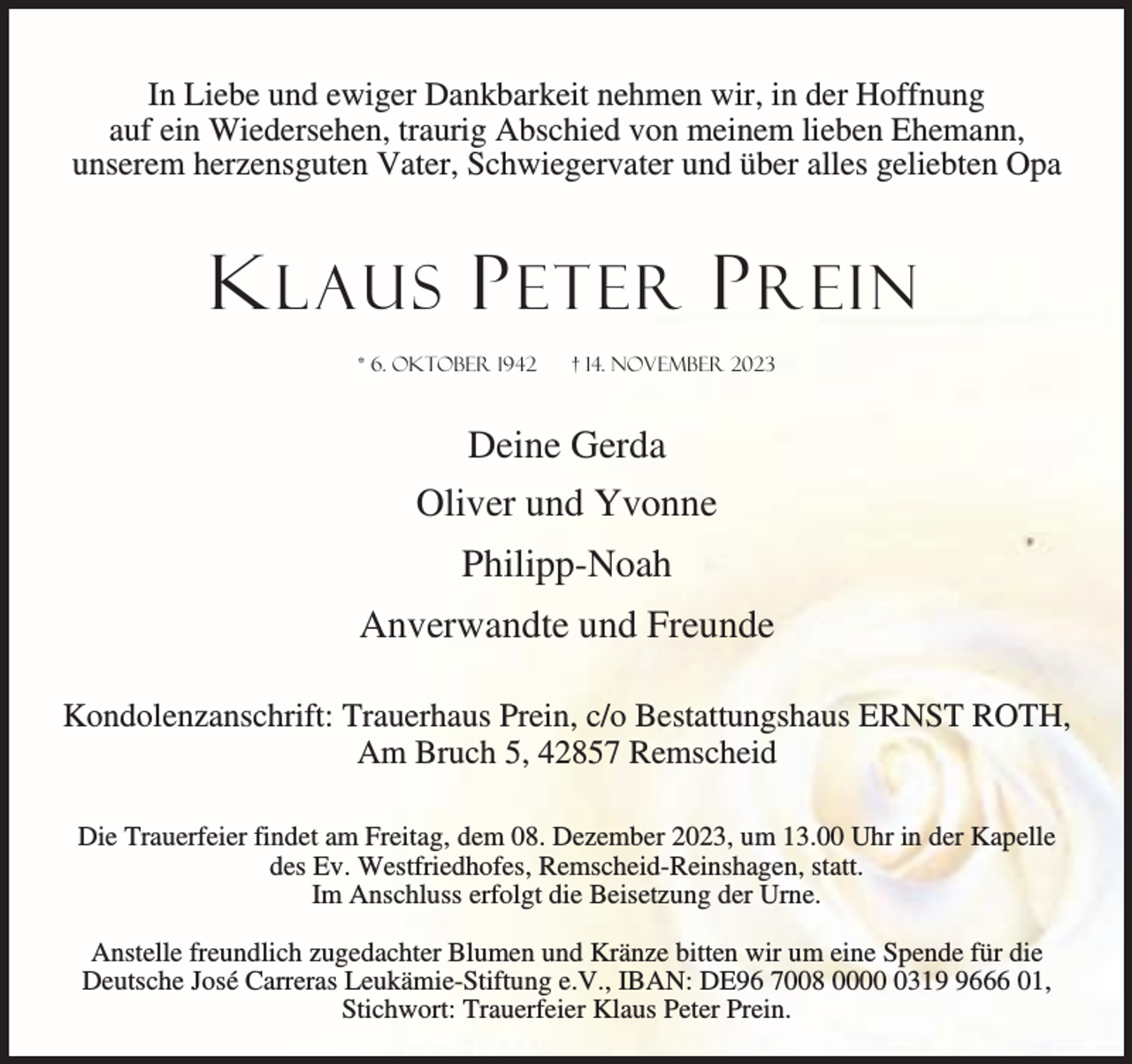 <p>In Liebe und ewiger Dankbarkeit nehmen wir, in der Hoffnung<br />auf ein Wiedersehen, traurig Abschied von meinem lieben Ehemann,<br />unserem herzensguten Vater, Schwiegervater und über alles geliebten Opa</p><p>K LAUS P ETER P REIN<br />* 6. Oktober 1942</p><p>† 14. November 2023</p><p>Deine Gerda<br />Oliver und Yvonne<br />Philipp-Noah<br />Anverwandte und Freunde<br />Kondolenzanschrift: Trauerhaus Prein, c/o Bestattungshaus ERNST ROTH,<br />Am Bruch 5, 42857 Remscheid<br />Die Trauerfeier findet am Freitag, dem 08. Dezember 2023, um 13.00 Uhr in der Kapelle<br />des Ev. Westfriedhofes, Remscheid-Reinshagen, statt.<br />Im Anschluss erfolgt die Beisetzung der Urne.<br />Anstelle freundlich zugedachter Blumen und Kränze bitten wir um eine Spende für die<br />Deutsche José Carreras Leukämie-Stiftung e.V., IBAN: DE96 7008 00031666 01,<br />Stichwort: Trauerfeier Klaus Peter Prein.</p>