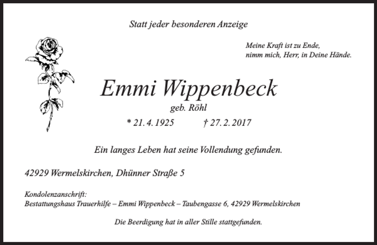 <p>Statt jeder besonderen Anzeige<br />Meine Kraft ist zu Ende,<br />nimm mich, Herr, in Deine Hände.</p><p>Emmi Wippenbeck<br />geb. Röhl</p><p>* 21. 4. 1925</p><p>† 27. 2. 2017</p><p>Ein langes Leben hat seine Vollendung gefunden.<br />42929 Wermelskirchen, Dhünner Straße 5<br />Kondolenzanschrift:<br />Bestattungshaus Trauerhilfe – Emmi Wippenbeck – Taubengasse 6, 42929 Wermelskirchen<br />Die Beerdigung hat in aller Stille stattgefunden.</p>