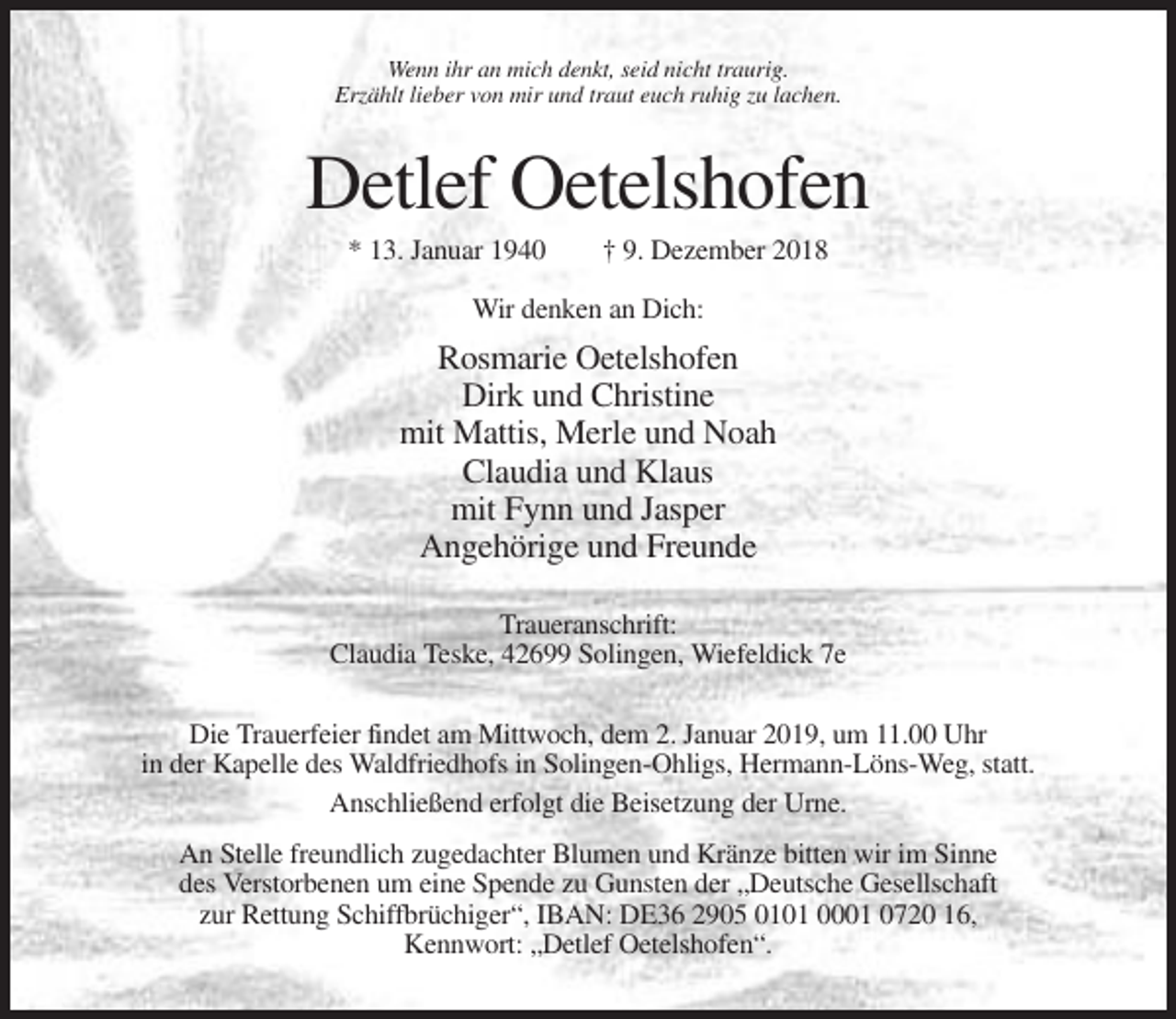 <p>Wenn ihr an mich denkt, seid nicht traurig.<br />Erzählt lieber von mir und traut euch ruhig zu lachen.</p><p>Detlef Oetelshofen<br />* 13. Januar 1940</p><p>† 9. Dezember 2018</p><p>Wir denken an Dich:</p><p>Rosmarie Oetelshofen<br />Dirk und Christine<br />mit Mattis, Merle und Noah<br />Claudia und Klaus<br />mit Fynn und Jasper<br />Angehörige und Freunde<br />Traueranschrift:<br />Claudia Teske, 42699 Solingen, Wiefeldick 7e<br />Die Trauerfeier findet am Mittwoch, dem 2. Januar 2019, um 11.00 Uhr<br />in der Kapelle des Waldfriedhofs in Solingen-Ohligs, Hermann-Löns-Weg, statt.<br />Anschließend erfolgt die Beisetzung der Urne.<br />An Stelle freundlich zugedachter Blumen und Kränze bitten wir im Sinne<br />des Verstorbenen um eine Spende zu Gunsten der „Deutsche Gesellschaft<br />zur Rettung Schiffbrüchiger“, IBAN: DE36 2905 0101 0001 0720 16,<br />Kennwort: „Detlef Oetelshofen“.</p>