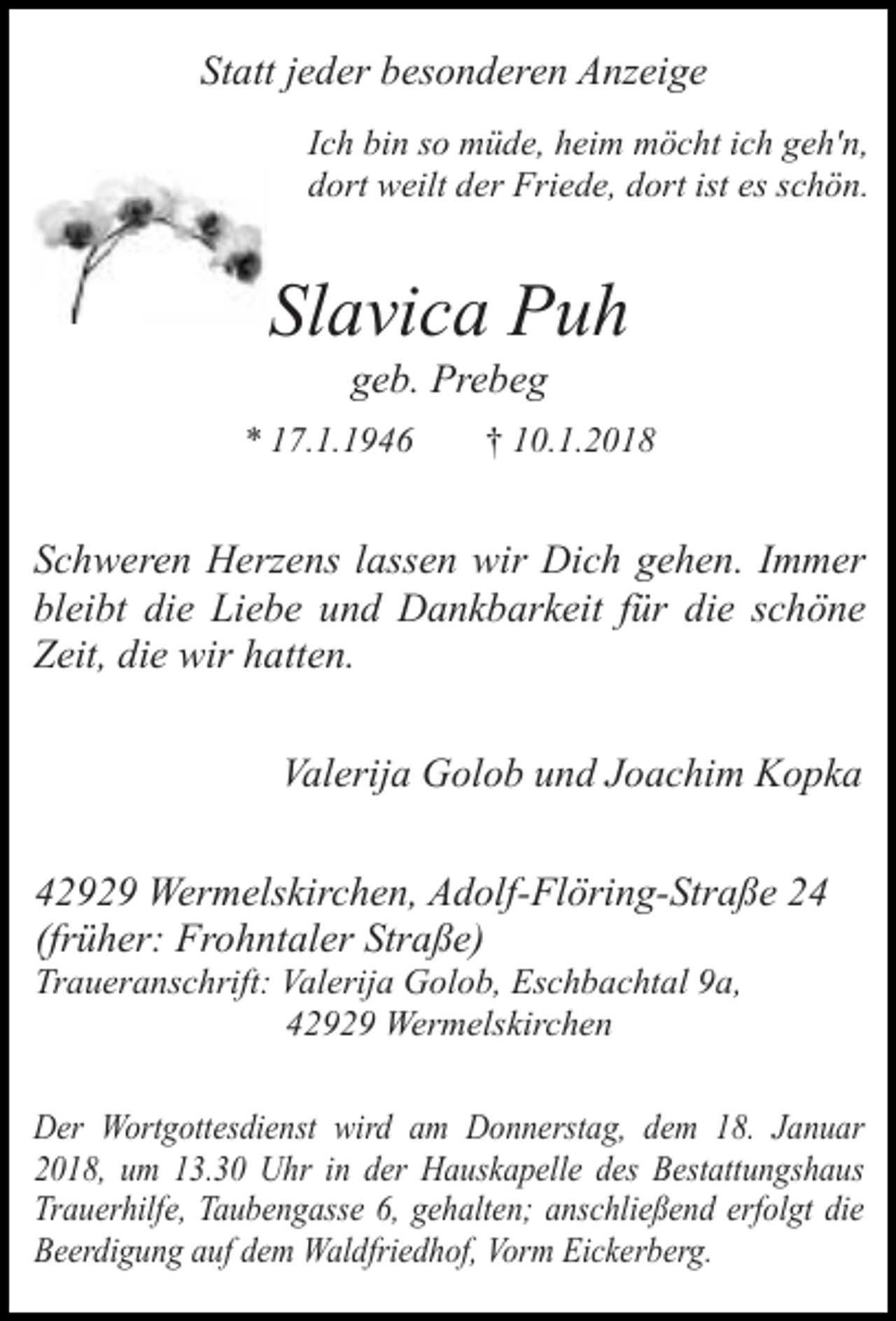 <p>Statt jeder besonderen Anzeige<br />Ich bin so müde, heim möcht ich geh'n,<br />dort weilt der Friede, dort ist es schön.</p><p>Slavica Puh<br />geb. Prebeg</p><p>* 17.1.1946</p><p>† 10.1.2018</p><p>Schweren Herzens lassen wir Dich gehen. Immer<br />bleibt die Liebe und Dankbarkeit für die schöne<br />Zeit, die wir hatten.<br />Valerija Golob und Joachim Kopka<br />42929 Wermelskirchen, Adolf-Flöring-Straße 24<br />(früher: Frohntaler Straße)<br />Traueranschrift: Valerija Golob, Eschbachtal 9a,<br />42929 Wermelskirchen</p><p>Der Wortgottesdienst wird am Donnerstag, dem 18. Januar<br />2018, um 13.30 Uhr in der Hauskapelle des Bestattungshaus<br />Trauerhilfe, Taubengasse 6, gehalten; anschließend erfolgt die<br />Beerdigung auf dem Waldfriedhof, Vorm Eickerberg.</p>