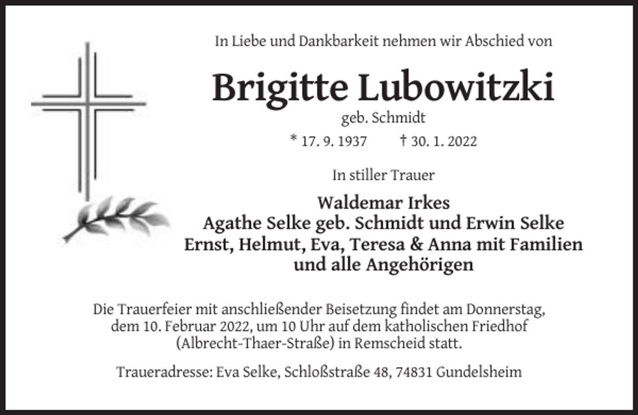 <p>In Liebe und Dankbarkeit nehmen wir Abschied von</p><p>Brigitte Lubowitzki<br />geb. Schmidt<br />* 17. 9. 1937<br />† 30. 1. 2022<br />In stiller Trauer</p><p>Waldemar Irkes<br />Agathe Selke geb. Schmidt und Erwin Selke<br />Ernst, Helmut, Eva, Teresa &amp; Anna mit Familien<br />und alle Angehörigen<br />Die Trauerfeier mit anschließender Beisetzung findet am Donnerstag,<br />dem 10. Februar 2022, um 10 Uhr auf dem katholischen Friedhof<br />(Albrecht-Thaer-Straße) in Remscheid statt.<br />Traueradresse: Eva Selke, Schloßstraße 48, 74831 Gundelsheim</p>