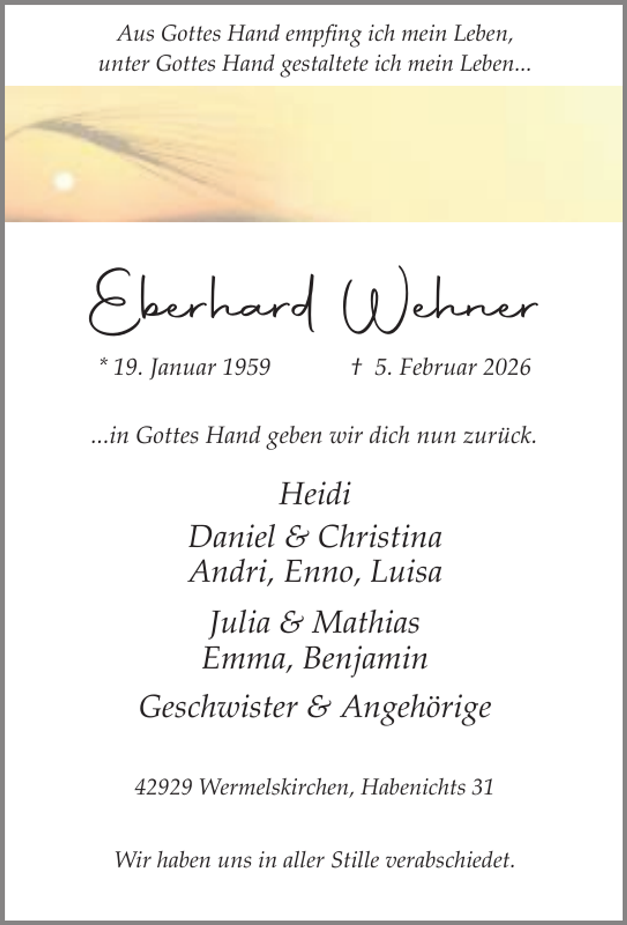 <p>Aus Gottes Hand empfing ich mein Leben,<br />unter Gottes Hand gestaltete ich mein Leben...</p><p>Eberhard Wehner<br />* 19. Januar 1959</p><p>† 5. Februar 2026</p><p>...in Gottes Hand geben wir dich nun zurück.</p><p>Heidi<br />Daniel &amp; Christina<br />Andri, Enno, Luisa<br />Julia &amp; Mathias<br />Emma, Benjamin<br />Geschwister &amp; Angehörige<br />42929 Wermelskirchen, Habenichts 31<br />Wir haben uns in aller Stille verabschiedet.</p>