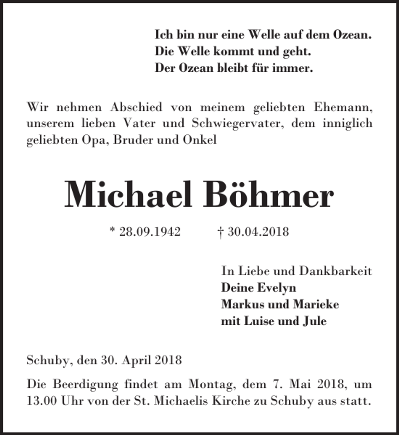 <p>Ich bin nur eine Welle auf dem Ozean.<br />Die Welle kommt und geht.<br />Der Ozean bleibt für immer.<br />Wir nehmen Abschied von meinem geliebten Ehemann,<br />unserem lieben Vater und Schwiegervater, dem inniglich<br />geliebten Opa, Bruder und Onkel</p><p>Michael Böhmer<br />* 28.09.1942</p><p>† 30.04.2018<br />In Liebe und Dankbarkeit<br />Deine Evelyn<br />Markus und Marieke<br />mit Luise und Jule</p><p>Schuby, den 30. April 2018<br />Die Beerdigung findet am Montag, dem 7. Mai 2018, um<br />13.00 Uhr von der St. Michaelis Kirche zu Schuby aus statt.</p>