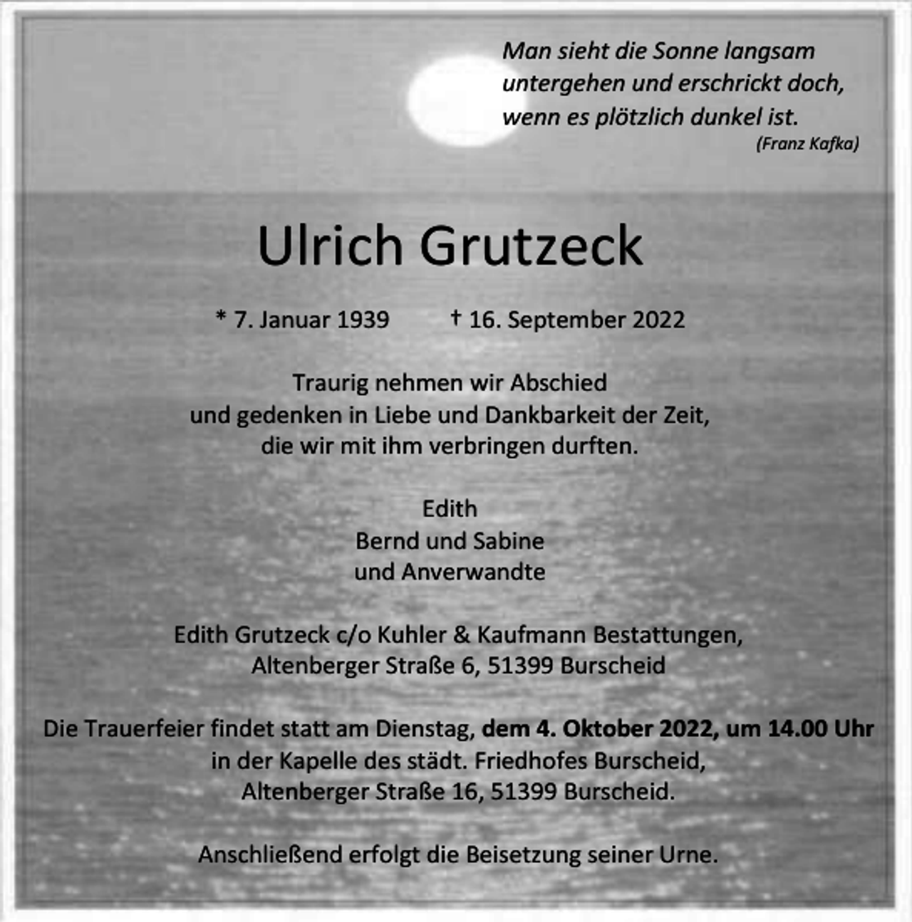 <p>Man sieht die Sonne langsam<br />untergehen und erschrickt doch,<br />wenn es plötzlich dunkel ist.</p><p>(Franz Kafka)</p><p>Ulrich Grutzeck<br />* 7. Januar 1939</p><p>† 16. September 2022</p><p>Traurig nehmen wir Abschied<br />und gedenken in Liebe und Dankbarkeit der Zeit,<br />die wir mit ihm verbringen durften.<br />Edith<br />Bernd und Sabine<br />und Anverwandte<br />Edith Grutzeck c/o Kuhler &amp; Kaufmann Bestattungen,<br />Altenberger Straße 6, 51399 Burscheid<br />Die Trauerfeier findet statt am Dienstag, dem 4. Oktober 2022, um 14.00 Uhr<br />in der Kapelle des städt. Friedhofes Burscheid,<br />Altenberger Straße 16, 51399 Burscheid.<br />Anschließend erfolgt die Beisetzung seiner Urne.</p>
