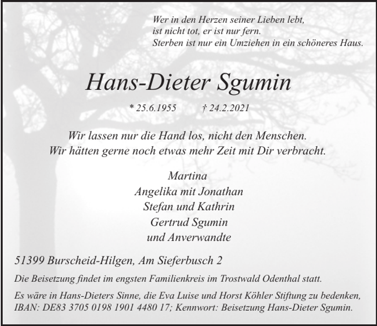 <p>Wer in den Herzen seiner Lieben lebt,<br />ist nicht tot, er ist nur fern.<br />Sterben ist nur ein Umziehen in ein schöneres Haus.</p><p>Hans-Dieter Sgumin<br />* 25.6.1955</p><p>† 24.2.2021</p><p>Wir lassen nur die Hand los, nicht den Menschen.<br />Wir hätten gerne noch etwas mehr Zeit mit Dir verbracht.<br />Martina<br />Angelika mit Jonathan<br />Stefan und Kathrin<br />Gertrud Sgumin<br />und Anverwandte<br />51399 Burscheid-Hilgen, Am Sieferbusch 2<br />Die Beisetzung findet im engsten Familienkreis im Trostwald Odenthal statt.<br />Es wäre in Hans-Dieters Sinne, die Eva Luise und Horst Köhler Stiftung zu bedenken,<br />IBAN: DE8705 0198 1901 4480 17; Kennwort: Beisetzung Hans-Dieter Sgumin.</p>