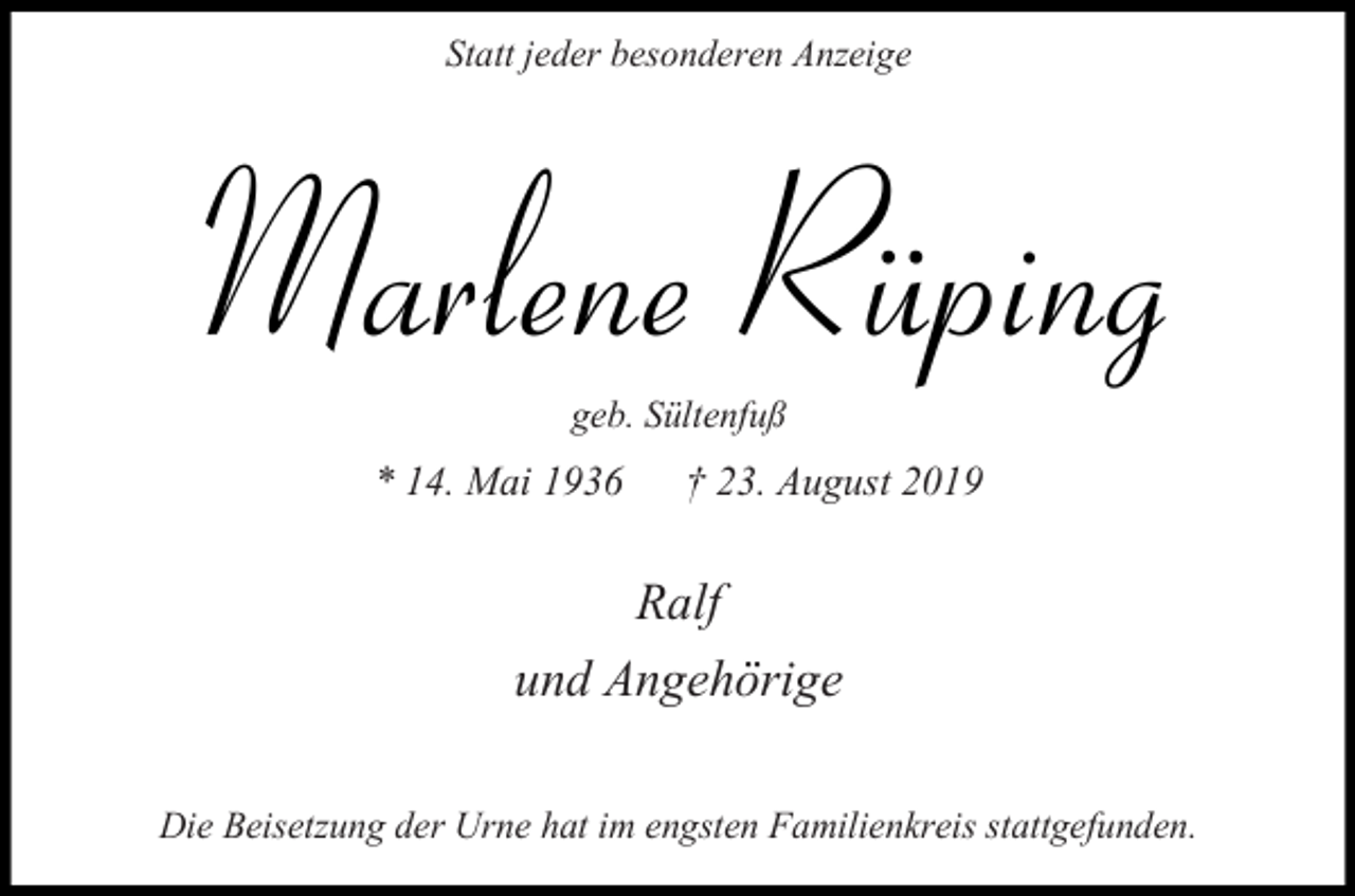 <p>Statt jeder besonderen Anzeige</p><p>Marlene Rüping<br />geb. Sültenfuß</p><p>* 14. Mai 1936</p><p>† 23. August 2019</p><p>Ralf<br />und Angehörige<br />Die Beisetzung der Urne hat im engsten Familienkreis stattgefunden.</p>
