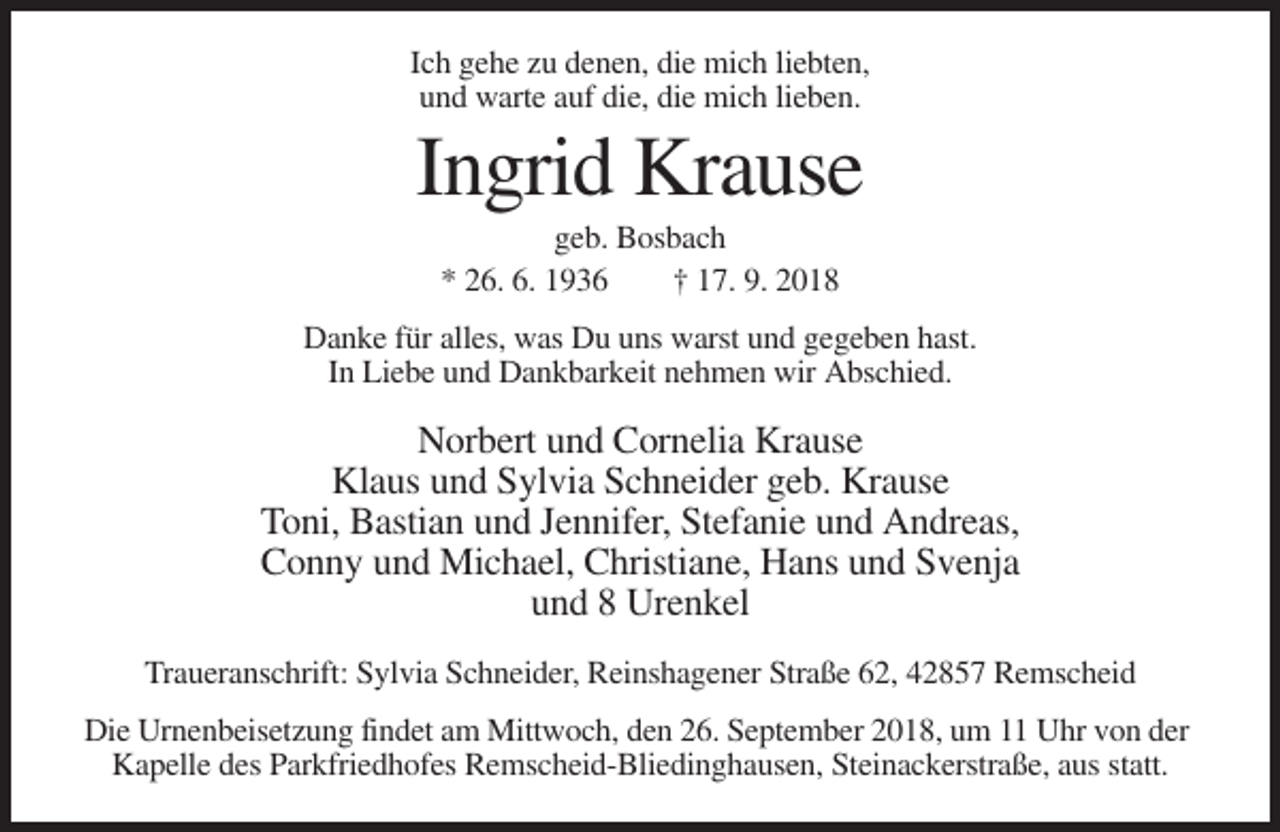 <p>Ich gehe zu denen, die mich liebten,<br />und warte auf die, die mich lieben.</p><p>Ingrid Krause<br />geb. Bosbach<br />* 26. 6. 1936<br />† 17. 9. 2018<br />Danke für alles, was Du uns warst und gegeben hast.<br />In Liebe und Dankbarkeit nehmen wir Abschied.</p><p>Norbert und Cornelia Krause<br />Klaus und Sylvia Schneider geb. Krause<br />Toni, Bastian und Jennifer, Stefanie und Andreas,<br />Conny und Michael, Christiane, Hans und Svenja<br />und 8 Urenkel<br />Traueranschrift: Sylvia Schneider, Reinshagener Straße 62, 42857 Remscheid<br />Die Urnenbeisetzung findet am Mittwoch, den 26. September 2018, um 11 Uhr von der<br />Kapelle des Parkfriedhofes Remscheid-Bliedinghausen, Steinackerstraße, aus statt.</p>