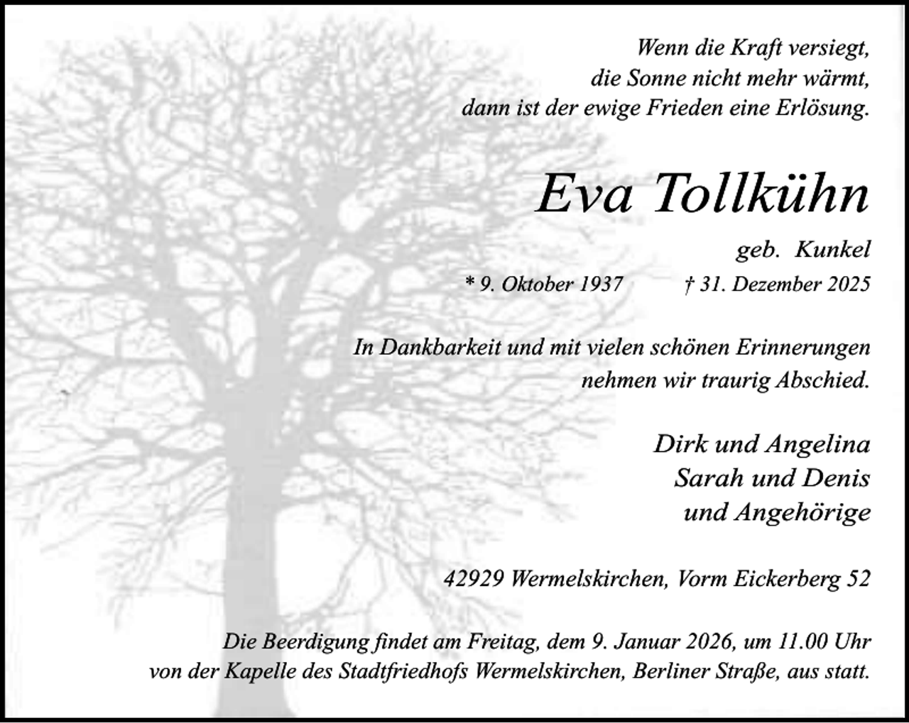 <p>Wenn die Kraft versiegt,<br />die Sonne nicht mehr wärmt,<br />dann ist der ewige Frieden eine Erlösung.</p><p>Eva Tollkühn<br />geb. Kunkel<br />* 9. Oktober 1937</p><p>† 31. Dezember 2025</p><p>In Dankbarkeit und mit vielen schönen Erinnerungen<br />nehmen wir traurig Abschied.</p><p>Dirk und Angelina<br />Sarah und Denis<br />und Angehörige<br />42929 Wermelskirchen, Vorm Eickerberg 52<br />Die Beerdigung findet am Freitag, dem 9. Januar 2026, um 11.00 Uhr<br />von der Kapelle des Stadtfriedhofs Wermelskirchen, Berliner Straße, aus statt.</p>