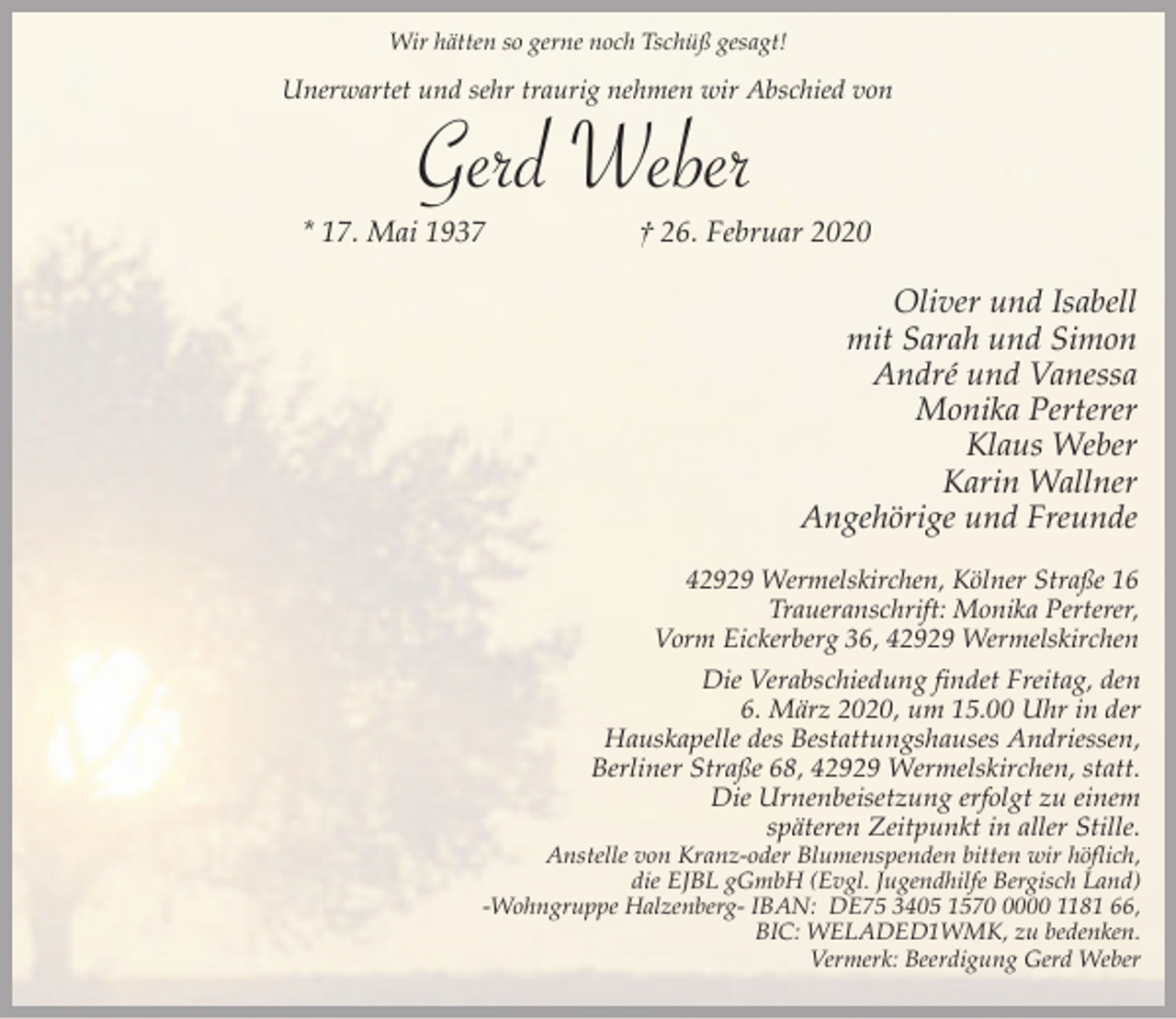 <p>Wir hätten so gerne noch Tschüß gesagt!</p><p>Unerwartet und sehr traurig nehmen wir Abschied von</p><p>Gerd Weber<br />* 17. Mai 1937</p><p>† 26. Februar 2020</p><p>Oliver und Isabell<br />mit Sarah und Simon<br />André und Vanessa<br />Monika Perterer<br />Klaus Weber<br />Karin Wallner<br />Angehörige und Freunde<br />42929 Wermelskirchen, Kölner Straße 16<br />Traueranschrift: Monika Perterer,<br />Vorm Eickerberg 36, 42929 Wermelskirchen</p><p>Die Verabschiedung findet Freitag, den<br />6. März 2020, um 15.00 Uhr in der<br />Hauskapelle des Bestattungshauses Andriessen,<br />Berliner Straße 68, 42929 Wermelskirchen, statt.<br />Die Urnenbeisetzung erfolgt zu einem<br />späteren Zeitpunkt in aller Stille.</p><p>Anstelle von Kranz-oder Blumenspenden bitten wir höflich,<br />die EJBL gGmbH (Evgl. Jugendhilfe Bergisch Land)<br />-Wohngruppe Halzenberg- IBAN: DE75 3405 157000 1181 66,<br />BIC: WELADED1WMK, zu bedenken.<br />Vermerk: Beerdigung Gerd Weber</p>