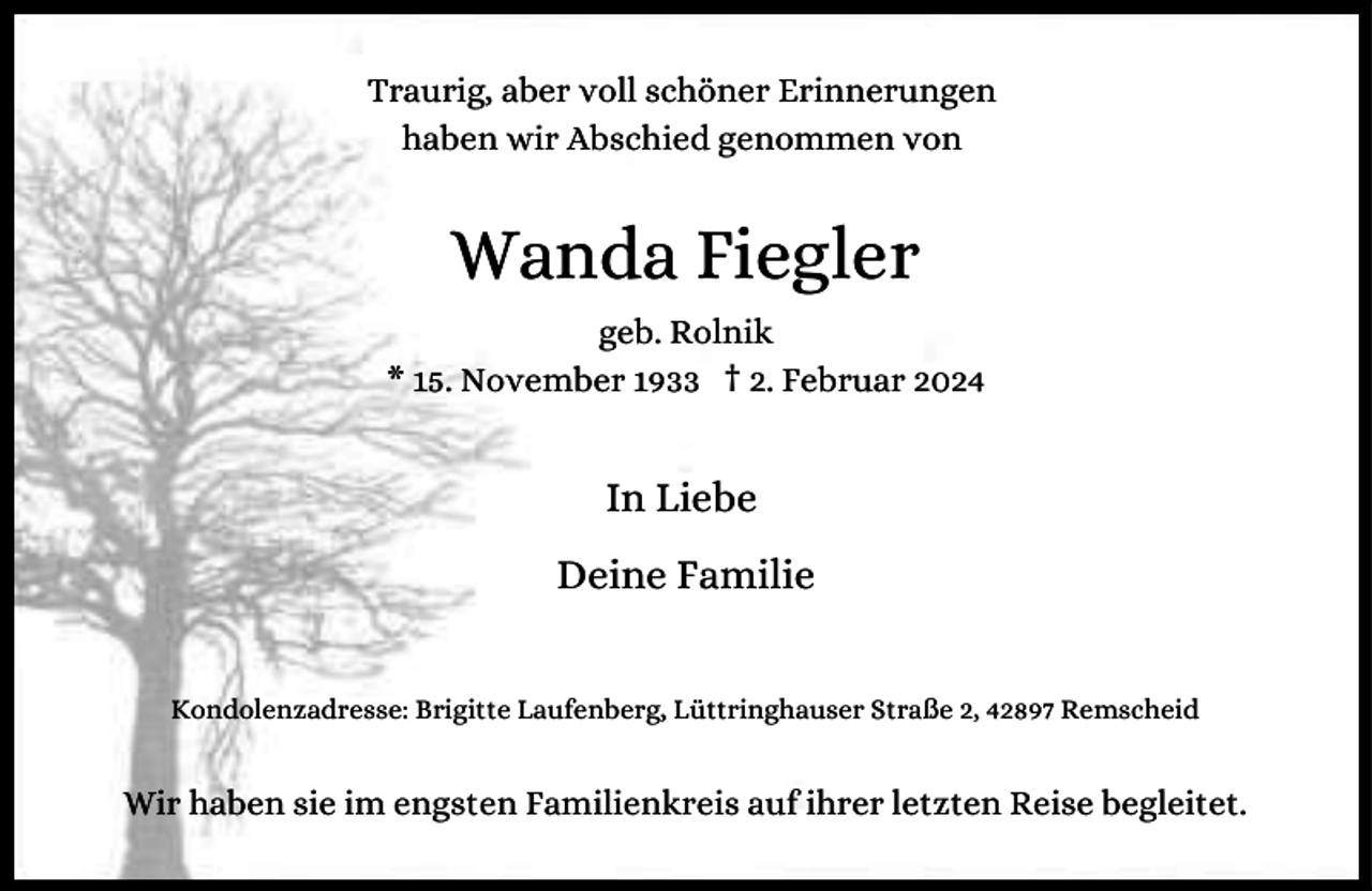 <p>Traurig, aber voll schöner Erinnerungen<br />haben wir Abschied genommen von</p><p>Wanda Fiegler<br />geb. Rolnik<br />* 15. November 1933 † 2. Februar 2024</p><p>In Liebe<br />Deine Familie<br />Kondolenzadresse: Brigitte Laufenberg, Lüttringhauser Straße 2, 42897 Remscheid</p><p>Wir haben sie im engsten Familienkreis auf ihrer letzten Reise begleitet.</p>