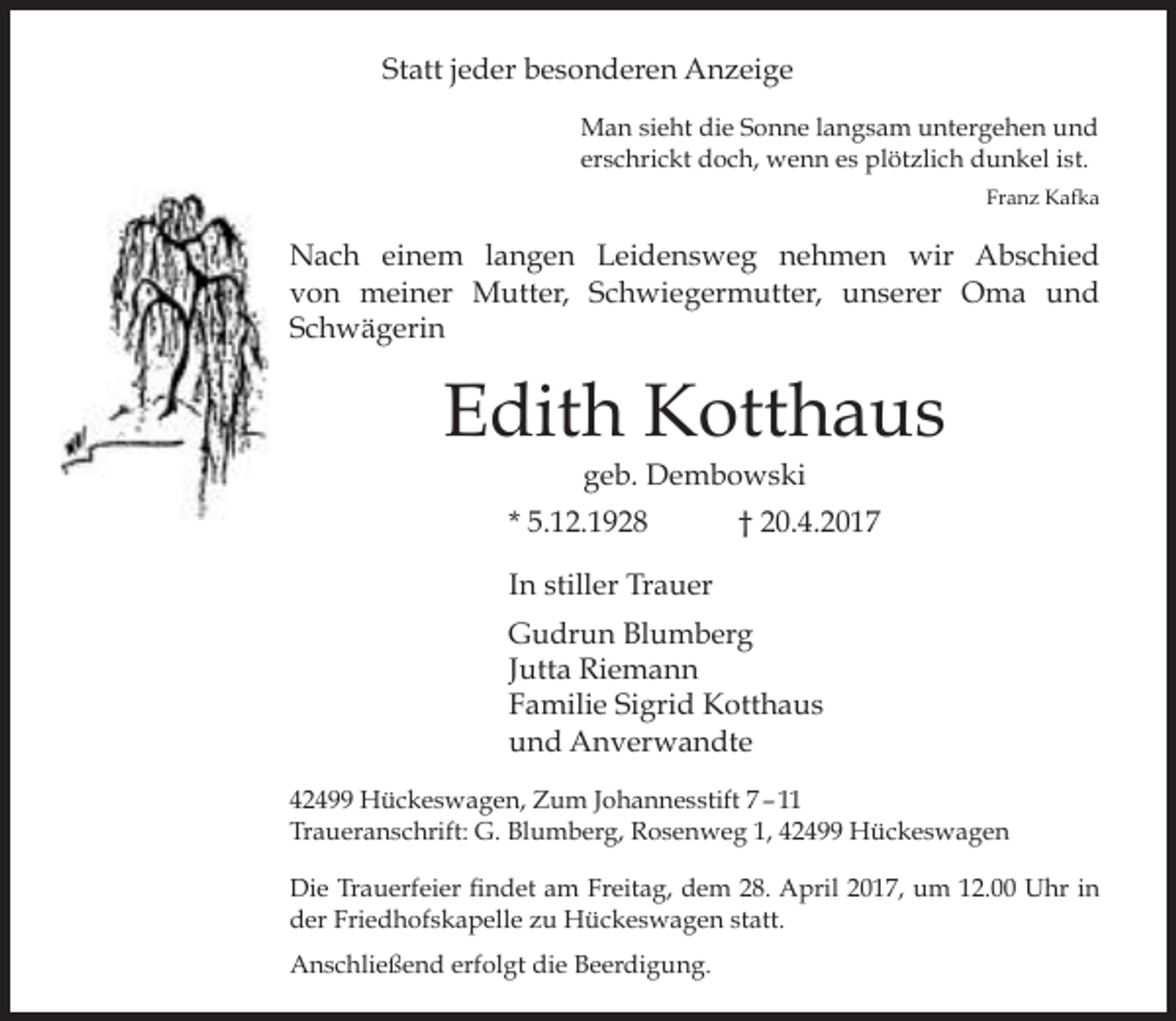 <p>Statt jeder besonderen Anzeige<br />Man sieht die Sonne langsam untergehen und<br />erschrickt doch, wenn es plötzlich dunkel ist.<br />Franz Kafka</p><p>Nach einem langen Leidensweg nehmen wir Abschied<br />von meiner Mutter, Schwiegermutter, unserer Oma und<br />Schwägerin</p><p>Edith Kotthaus<br />geb. Dembowski</p><p>* 5.12.1928</p><p>† 20.4.2017</p><p>In stiller Trauer<br />Gudrun Blumberg<br />Jutta Riemann<br />Familie Sigrid Kotthaus<br />und Anverwandte<br />42499 Hückeswagen, Zum Johannesstift 7 – 11<br />Traueranschrift: G. Blumberg, Rosenweg 1, 42499 Hückeswagen<br />Die Trauerfeier findet am Freitag, dem 28. April 2017, um 12.00 Uhr in<br />der Friedhofskapelle zu Hückeswagen statt.<br />Anschließend erfolgt die Beerdigung.</p>