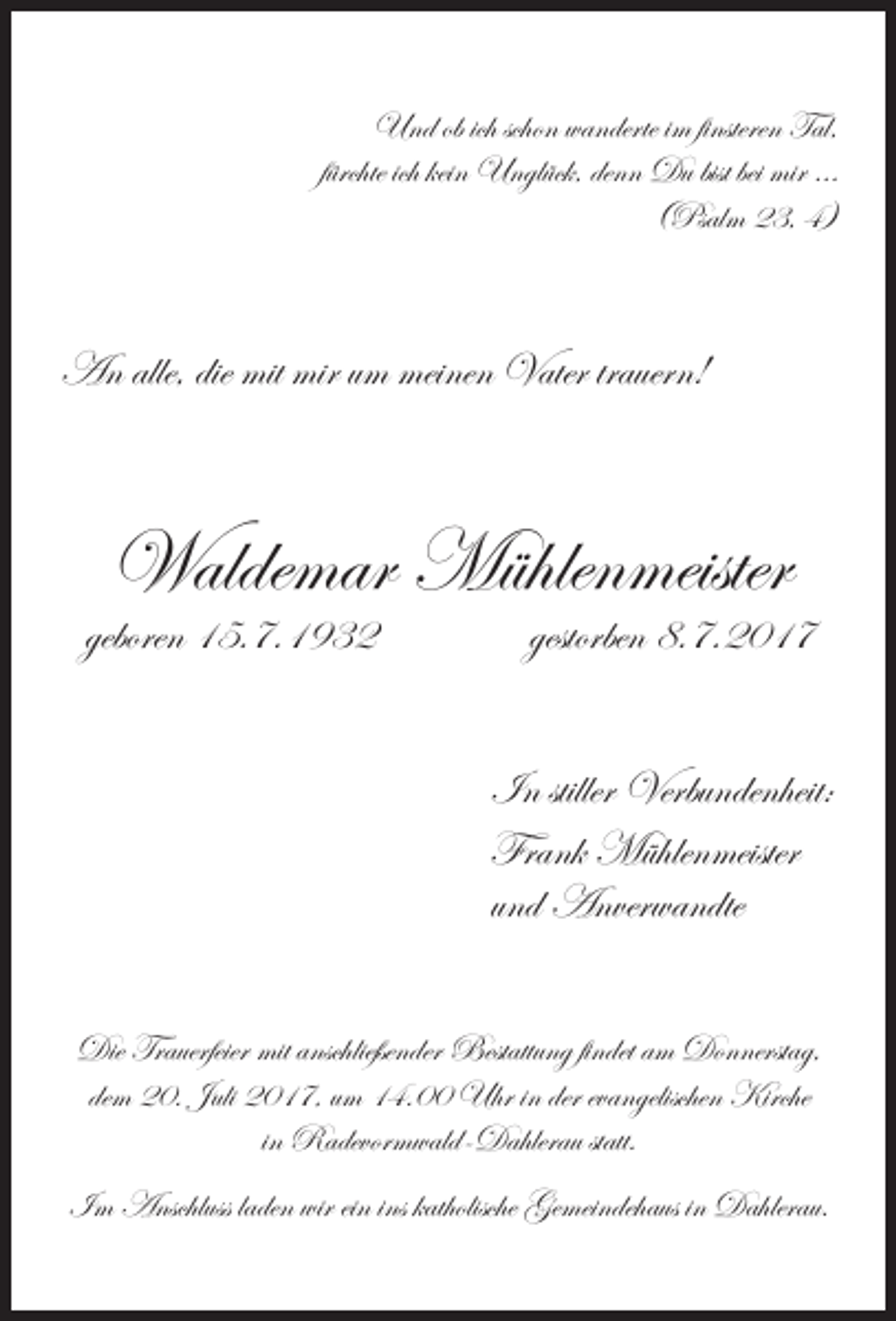 <p>Und ob ich schon wanderte im finsteren Tal,<br />fürchte ich kein Unglück, denn Du bist bei mir …<br />(Psalm 23, 4)</p><p>An alle, die mit mir um meinen Vater trauern!</p><p>Waldemar Mühlenmeister</p><p>geboren 15.7.1932</p><p>gestorben 8.7.2017</p><p>In stiller Verbundenheit:<br />Frank Mühlenmeister<br />und Anverwandte<br />Die Trauerfeier mit anschließender Bestattung findet am Donnerstag,<br />dem 20. Juli 2017, um 14.00 Uhr in der evangelischen Kirche<br />in Radevormwald-Dahlerau statt.<br />Im Anschluss laden wir ein ins katholische Gemeindehaus in Dahlerau.</p>