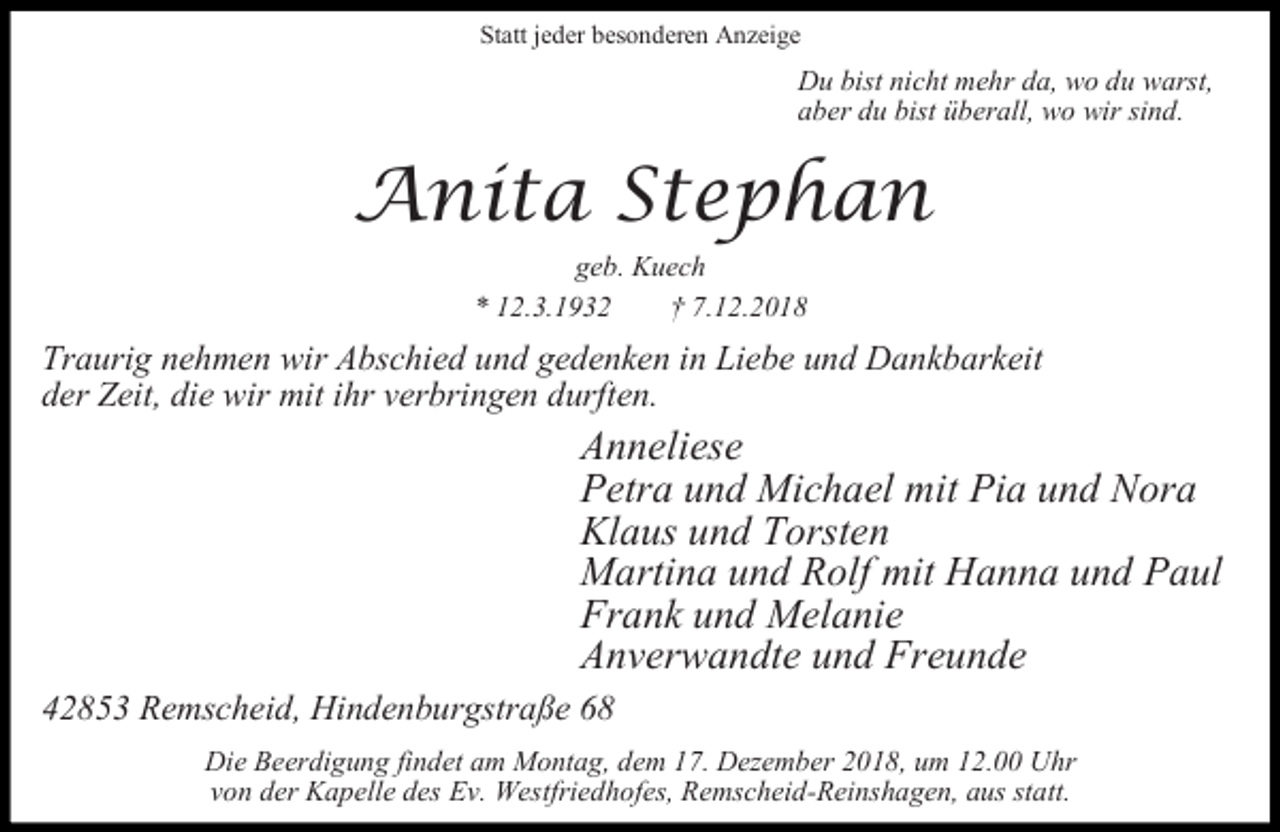 <p>Statt jeder besonderen Anzeige</p><p>Du bist nicht mehr da, wo du warst,<br />aber du bist überall, wo wir sind.</p><p>Anita Stephan<br />geb. Kuech<br />* 12.3.1932<br />7.12.2018</p><p>Traurig nehmen wir Abschied und gedenken in Liebe und Dankbarkeit<br />der Zeit, die wir mit ihr verbringen durften.</p><p>Anneliese<br />Petra und Michael mit Pia und Nora<br />Klaus und Torsten<br />Martina und Rolf mit Hanna und Paul<br />Frank und Melanie<br />Anverwandte und Freunde<br />42853 Remscheid, Hindenburgstraße 68<br />Die Beerdigung findet am Montag, dem 17. Dezember 2018, um 12.00 Uhr<br />von der Kapelle des Ev. Westfriedhofes, Remscheid-Reinshagen, aus statt.</p>