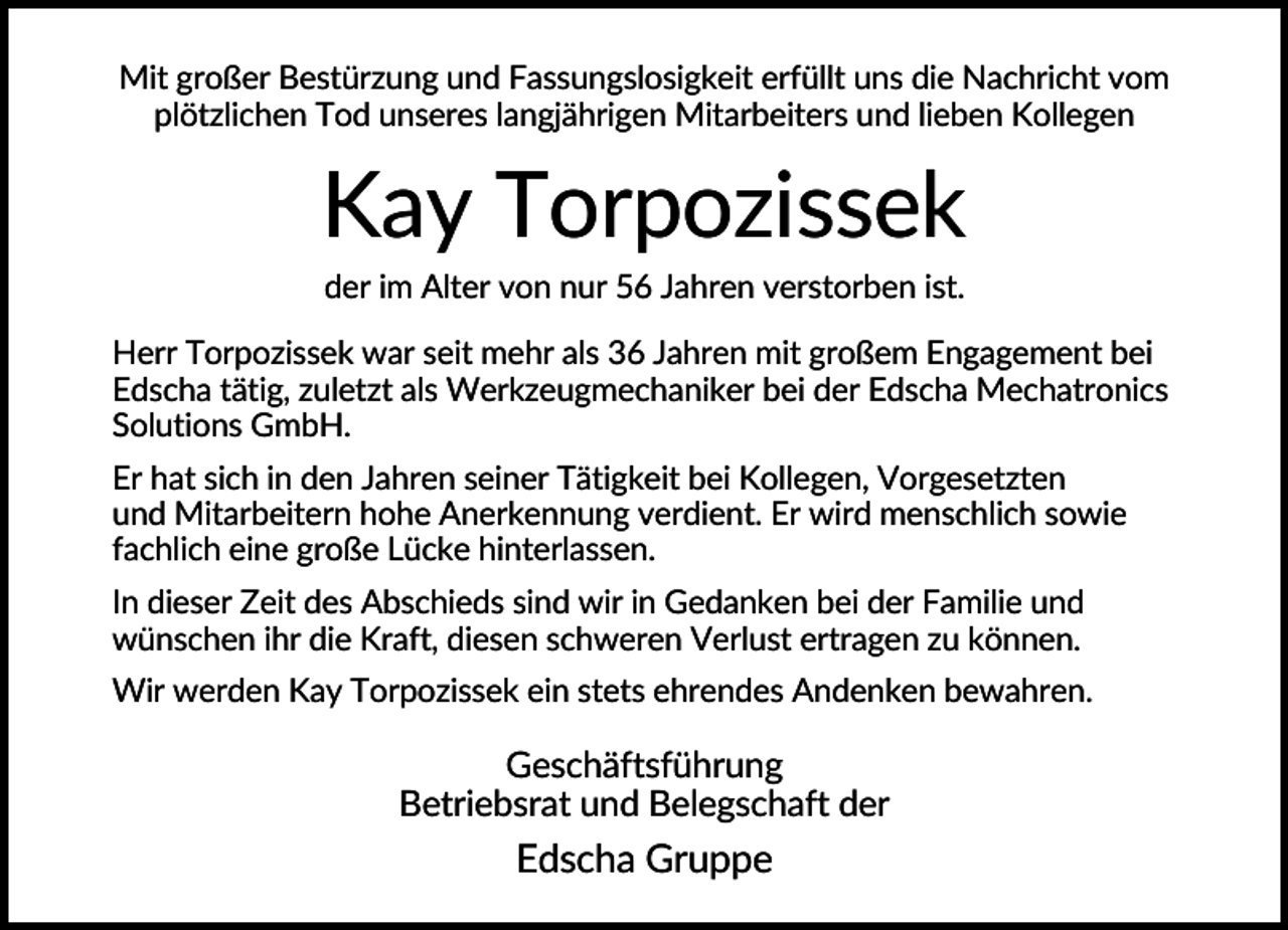 <p>Mit großer Bestürzung und Fassungslosigkeit erfüllt uns die Nachricht vom<br />plötzlichen Tod unseres langjährigen Mitarbeiters und lieben Kollegen</p><p>Kay Torpozissek<br />der im Alter von nur 56 Jahren verstorben ist.<br />Herr Torpozissek war seit mehr als 36 Jahren mit großem Engagement bei<br />Edscha tätig, zuletzt als Werkzeugmechaniker bei der Edscha Mechatronics<br />Solutions GmbH.<br />Er hat sich in den Jahren seiner Tätigkeit bei Kollegen, Vorgesetzten<br />und Mitarbeitern hohe Anerkennung verdient. Er wird menschlich sowie<br />fachlich eine große Lücke hinterlassen.<br />In dieser Zeit des Abschieds sind wir in Gedanken bei der Familie und<br />wünschen ihr die Kraft, diesen schweren Verlust ertragen zu können.<br />Wir werden Kay Torpozissek ein stets ehrendes Andenken bewahren.</p><p>Geschäftsführung<br />Betriebsrat und Belegschaft der</p><p>Edscha Gruppe</p>