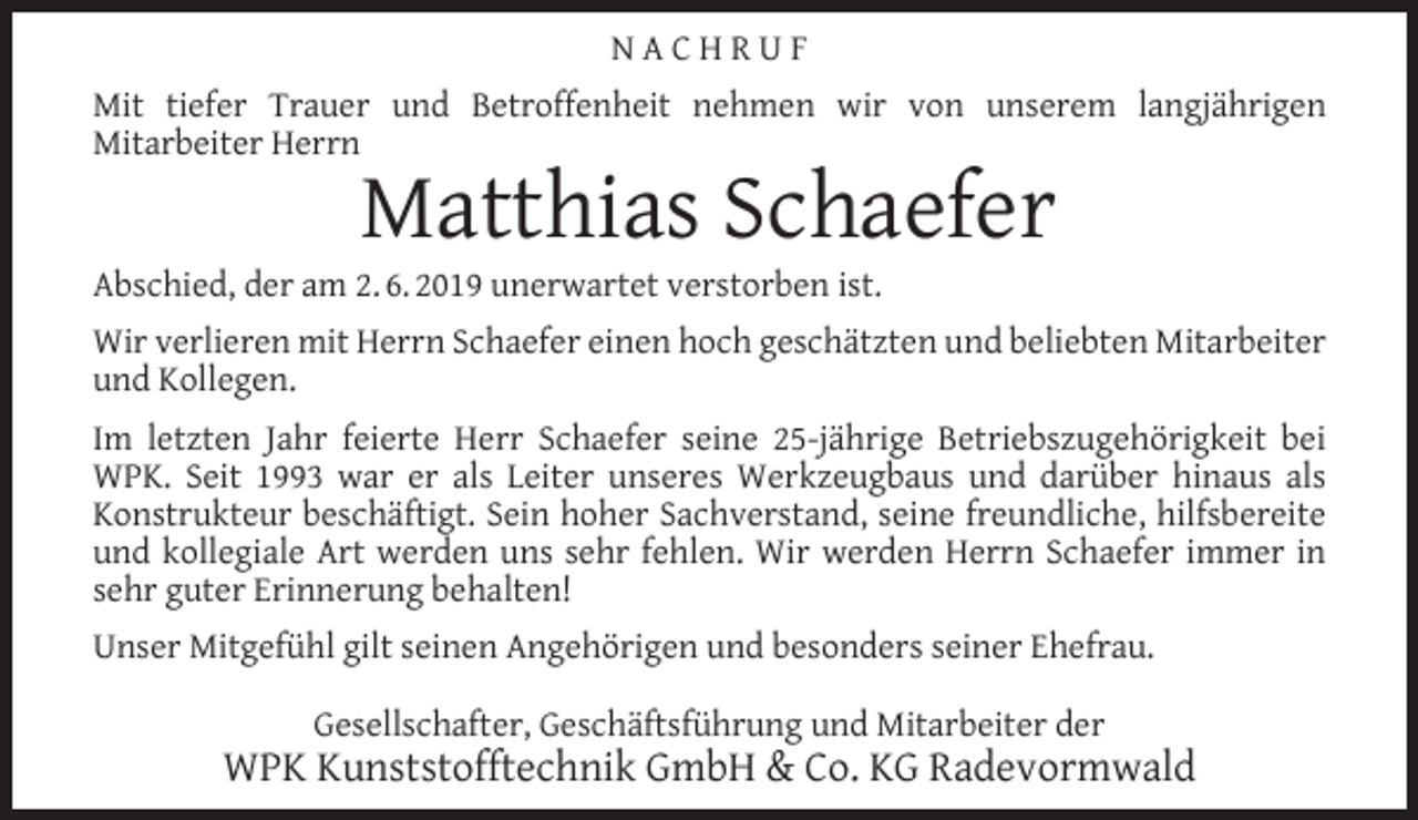<p>NACHRUF<br />Mit tiefer Trauer und Betroffenheit nehmen wir von unserem langjährigen<br />Mitarbeiter Herrn</p><p>Matthias Schaefer</p><p>Abschied, der am 2. 6. 2019 unerwartet verstorben ist.</p><p>Wir verlieren mit Herrn Schaefer einen hoch geschätzten und beliebten Mitarbeiter<br />und Kollegen.<br />Im letzten Jahr feierte Herr Schaefer seine 25-jährige Betriebszugehörigkeit bei<br />WPK. Seit 1993 war er als Leiter unseres Werkzeugbaus und darüber hinaus als<br />Konstrukteur beschäftigt. Sein hoher Sachverstand, seine freundliche, hilfsbereite<br />und kollegiale Art werden uns sehr fehlen. Wir werden Herrn Schaefer immer in<br />sehr guter Erinnerung behalten!<br />Unser Mitgefühl gilt seinen Angehörigen und besonders seiner Ehefrau.<br />Gesellschafter, Geschäftsführung und Mitarbeiter der</p><p>WPK Kunststofftechnik GmbH &amp; Co. KG Radevormwald</p>
