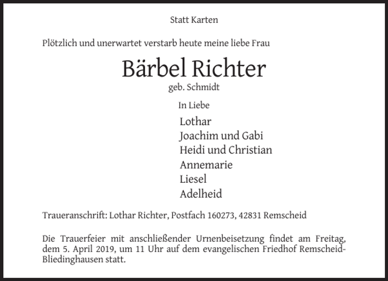 <p>Statt Karten<br />Plötzlich und unerwartet verstarb heute meine liebe Frau</p><p>Bärbel Richter<br />geb. Schmidt<br />In Liebe</p><p>Lothar<br />Joachim und Gabi<br />Heidi und Christian<br />Annemarie<br />Liesel<br />Adelheid<br />Traueranschrift: Lothar Richter, Postfach 160273, 42831 Remscheid<br />Die Trauerfeier mit anschließender Urnenbeisetzung findet am Freitag,<br />dem 5. April 2019, um 11 Uhr auf dem evangelischen Friedhof RemscheidBliedinghausen statt.</p>