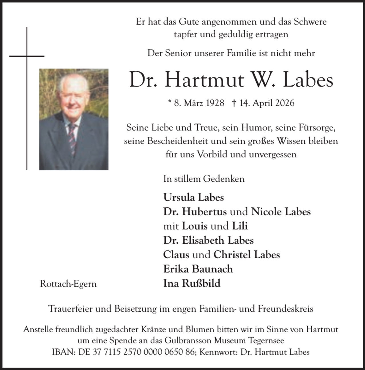 <p>Er hat das Gute angenommen und das Schwere<br />tapfer und geduldig ertragen<br />Der Senior unserer Familie ist nicht mehr</p><p>Dr. Hartmut W. Labes<br />* 8. März 1928 † 14. April 2026</p><p>Seine Liebe und Treue, sein Humor, seine Fürsorge,<br />seine Bescheidenheit und sein großes Wissen bleiben<br />für uns Vorbild und unvergessen<br />In stillem Gedenken</p><p>Rottach-Egern</p><p>Ursula Labes<br />Dr. Hubertus und Nicole Labes<br />mit Louis und Lili<br />Dr. Elisabeth Labes<br />Claus und Christel Labes<br />Erika Baunach<br />Ina Rußbild</p><p>Trauerfeier und Beisetzung im engen Familien- und Freundeskreis<br />Anstelle freundlich zugedachter Kränze und Blumen bitten wir im Sinne von Hartmut<br />um eine Spende an das Gulbransson Museum Tegernsee<br />IBAN: DE 3115 25700650 86; Kennwort: Dr. Hartmut Labes</p>
