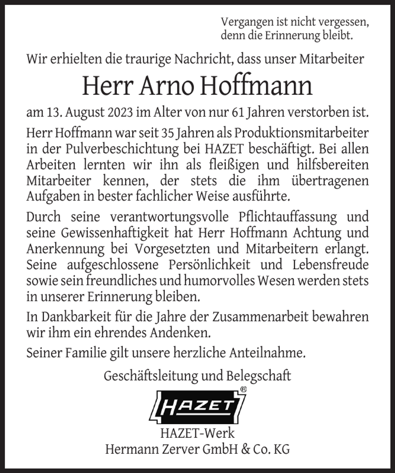 <p>Vergangen ist nicht vergessen,<br />denn die Erinnerung bleibt.</p><p>Wir erhielten die traurige Nachricht, dass unser Mitarbeiter</p><p>Herr Arno Hoffmann<br />am 13. August 2023 im Alter von nur 61 Jahren verstorben ist.<br />Herr Hoffmann war seit 35 Jahren als Produktionsmitarbeiter<br />in der Pulverbeschichtung bei HAZET beschäftigt. Bei allen<br />Arbeiten lernten wir ihn als fleißigen und hilfsbereiten<br />Mitarbeiter kennen, der stets die ihm übertragenen<br />Aufgaben in bester fachlicher Weise ausführte.<br />Durch seine verantwortungsvolle Pflichtauffassung und<br />seine Gewissenhaftigkeit hat Herr Hoffmann Achtung und<br />Anerkennung bei Vorgesetzten und Mitarbeitern erlangt.<br />Seine aufgeschlossene Persönlichkeit und Lebensfreude<br />sowie sein freundliches und humorvolles Wesen werden stets<br />in unserer Erinnerung bleiben.<br />In Dankbarkeit für die Jahre der Zusammenarbeit bewahren<br />wir ihm ein ehrendes Andenken.<br />Seiner Familie gilt unsere herzliche Anteilnahme.<br />Geschäftsleitung und Belegschaft</p><p>HAZET-Werk<br />Hermann Zerver GmbH &amp; Co. KG</p>