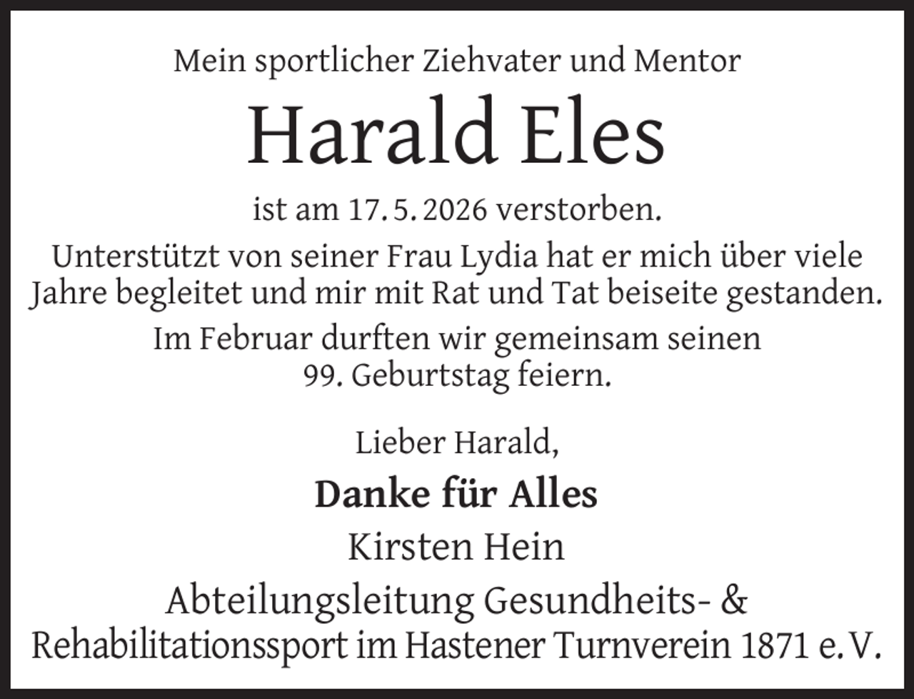 <p>Mein sportlicher Ziehvater und Mentor</p><p>Harald Eles</p><p>ist am 17. 5. 2026 verstorben.<br />Unterstützt von seiner Frau Lydia hat er mich über viele<br />Jahre begleitet und mir mit Rat und Tat beiseite gestanden.<br />Im Februar durften wir gemeinsam seinen<br />99. Geburtstag feiern.<br />Lieber Harald,</p><p>Danke für Alles<br />Kirsten Hein<br />Abteilungsleitung Gesundheits- &amp;<br />Rehabilitationssport im Hastener Turnverein 1871 e.V.</p>
